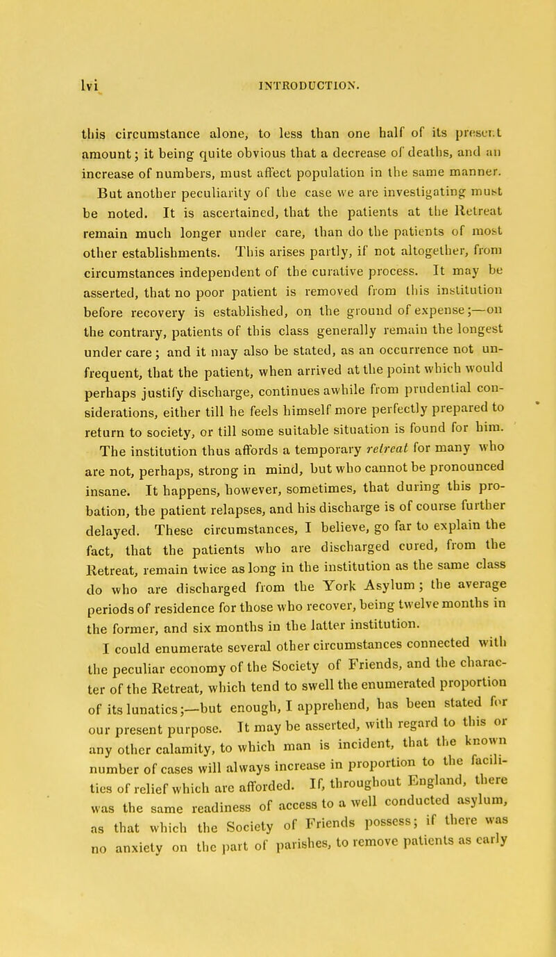 this circumstance alone, to less than one half of its present amount; it being quite obvious that a decrease of deaths, and an increase of numbers, must affect population in the same manner. But another peculiarity of the case we are investigating muht be noted. It is ascertained, that the patients at the Retreat remain much longer under care, than do the patients of most other establishments. This arises partly, if not altogether, from circumstances independent of the curative process. It may be asserted, that no poor patient is removed from this inblitution before recovery is established, on the ground of expense;—on the contrary, patients of this class generally remain the longest under care; and it may also be stated, as an occurrence not un- frequent, that the patient, when arrived at the point which would perhaps justify discharge, continues awhile from prudential con- siderations, either till he feels himself more perfectly prepared to return to society, or till some suitable situation is found for him. The institution thus affords a temporary retreat for many who are not, perhaps, strong in mind, but who cannot be pronounced insane. It happens, however, sometimes, that during this pro- bation, the patient relapses, and his discharge is of course further delayed. These circumstances, I believe, go far to explain the fact, that the patients who are discharged cured, from the Retreat, remain twice as long in the institution as the same class do who are discharged from the York Asylum; the average periods of residence for those who recover, being twelve months in the former, and six months in the latter institution. I could enumerate several other circumstances connected with the peculiar economy of the Society of Friends, and the charac- ter of the Retreat, which tend to swell the enumerated proportion of its lunatics ;-but enough, I apprehend, has been stated for our present purpose. It may be asserted, with regard to this or any other calamity, to which man is incident, that the known number of cases will always increase in proportion to the facili- ties of relief which are afforded. If, throughout England, there was the same readiness of access to a well conducted asylum, as that which the Society of Friends possess; if there was no anxiety on the part of parishes, to remove patients as early