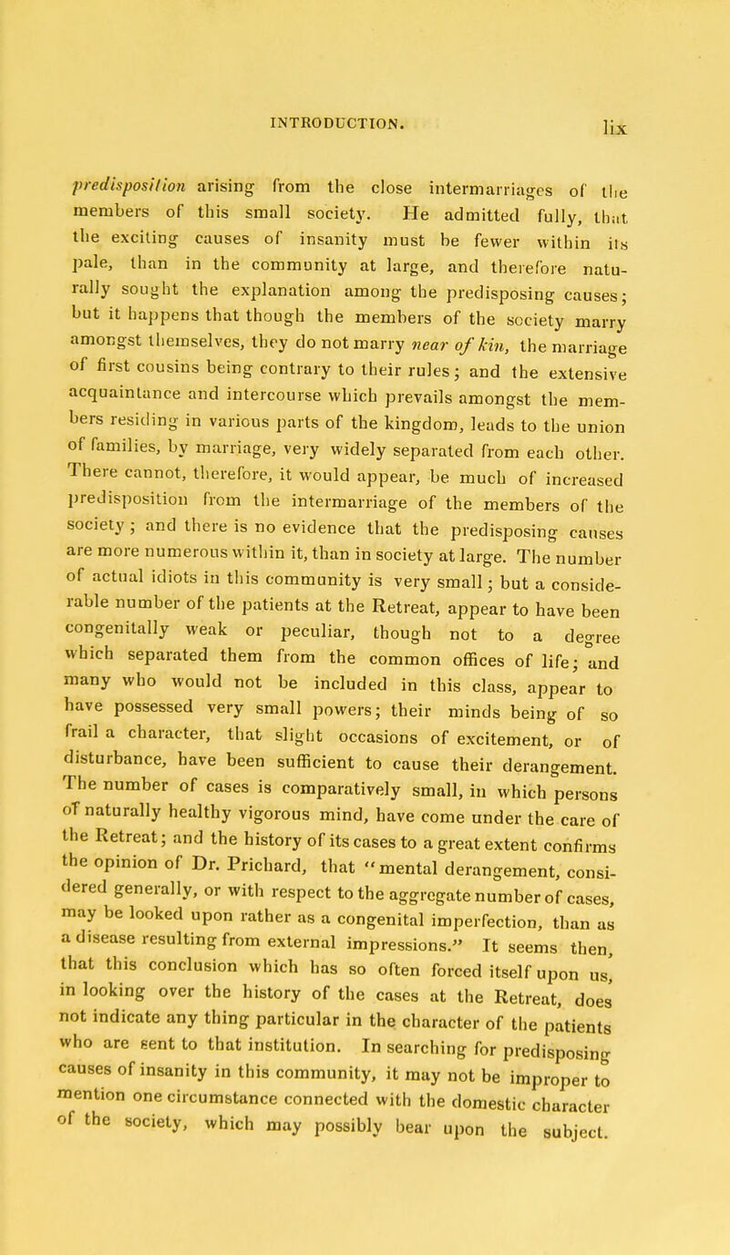 predisposHion arising from the close intermarriages of the members of this small society. He admitted fully, that the exciting causes of insanity must be fewer within its pale, than in the community at large, and therefore natu- rally sought the explanation among the predisposing causes; but it happens that though the members of the society marry amongst themselves, they do not marry near of kin, the marriage of first cousins being contrary to their rules; and the extensive acquaintance and intercourse which prevails amongst the mem- bers resitling in various parts of the kingdom, leads to the union of families, by marriage, very widely separated from each other. There cannot, therefore, it would appear, be much of increased predisposition from the intermarriage of the members of the society; and there is no evidence that the predisposing causes are more numerous within it, than in society at large. The number of actual idiots in this community is very small; but a conside- rable number of the patients at the Retreat, appear to have been congenitally weak or peculiar, though not to a degree which separated them from the common offices of life; and many who would not be included in this class, appear to have possessed very small powers; their minds being of so frail a character, that slight occasions of excitement, or of disturbance, have been sufficient to cause their derangement. The number of cases is comparatively small, in which persons oT naturally healthy vigorous mind, have come under the care of the Retreat; and the history of its cases to a great extent confirms the opinion of Dr. Prlchard, that mental derangement, consi- dered generally, or with respect to the aggregate number of cases, may be looked upon rather as a congenital imperfection, than as a disease resulting from external impressions. It seems then, that this conclusion which has so often forced itself upon us, in looking over the history of the cases at the Retreat, does not indicate any thing particular in the character of the patients who are eent to that institution. In searching for predisposing causes of insanity in this community, it may not be improper to mention one circumstance connected with the domestic character of the society, which may possibly bear upon the subject.