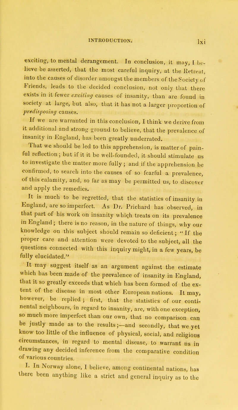 exciting-, to mental derangement. In conclusion, it may, [ hv- lieve be asserted, that the most careful inquiry, at the Retreat, into the causes of disorder amongst the members of the Society of Friends, leads to the decided conclusion, not only that there exists in it fewer exciling causes of insanity, than are found in society at large, but also, that it has not a larger proportion of predisposing causes. If we are warranted in this conclusion, I think we derive from it additional and strong ground to believe, that the prevalence of insanity in England, has been greatly underrated. That we should be led to this apprehension, is matter of pain- ful reflection ; but if it it be well-founded, it should stimulate us to investigate the matter more fully; and if the apprehension be confirmed, to search into the causes of so fearful a prevalence, of this calamity, and, so liar as may be permitted us, to discover and apply the remedies. It is much to be regretted, that the statistics of insanity in England, are so imperfect. As Dr. Prichard has observed, in that part of his work on insanity whiqh treats on its prevalence in England ; there is no reason, in the nature of things, why our knowledge on this subject should remain so deficient; If the proper care and attention were devoted to the subject, all the questions connected with this inquiry might, in a few years, be fully elucidated. It may suggest itself as an argument against the estimate which has been made of the prevalence of insanity in England, that it so greatly exceeds that which has been formed of the ex- tent of the disease in most other European nations. It may, however, be replied ; first, that the statistics of our conti- nental neighbours, in regard to insanity, are, with one exception, so much more imperfect than our own, that no comparison can be justly made as to the results;—and secondly, that we yet know too little of the influence of physical, social, and religious circumstances, in regard to mental disease, to warrant us in drawing any decided inference from the comparative condition of various countries. I. In Norway alone, I believe, among continental nations, has there been anything like a strict and general inquiry as to the