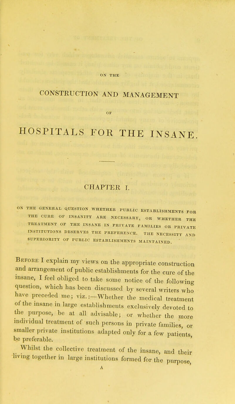 ON THE CONSTRUCTION AND MANAGEMENT OF HOSPITALS FOR THE INSANE. CHAPTER I. ON THE GENERAL aUESTION WHETHER PUBLIC ESTABLISHMENTS FOR THE CURE OF INSANITY ARE NECESSARY, OR WHETHER THE TREATMENT OF THE INSANE IN PRIVATE FAMILIES OR PRIVATE INSTITUTIONS DESERVES THE PREFERENCE. THE NECESSITY AND SUPERIORITY OF PUBLIC ESTABLISHMENTS MAINTAINED. Befoke I explain my views on the appropriate construction and arrangement of public establishments for the cure of the insane, I feel obliged to take some notice of the following question, which has been discussed by several writers who have preceded me; viz. :-Whether the medical treatment of the insane in large establishments exclusively devoted to the purpose, be at all advisable; or whether the more individual treatment of such persons in private families, or smaller private institutions adapted only for a few patients be preferable. ' _ Whilst the collective treatment of the insane, and their -hvmg together in large institutions formed for the purpose, A