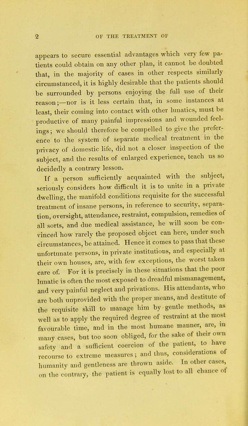appears to secure essential advantages which verj^ few pa- tients could obtain on any other plan, it cannot be doubted that, in the majority of cases in other respects similarly circumstanced, it is highly desirable that the patients should be surrounded by persons enjoying the full use of their reason;—nor is it less certain that, in some instances at least, their coming into contact with other lunatics, must be productive of many painful impressions and wounded feel- ings ; we should therefore be compelled to give the prefer- ence to the system of separate medical treatment in the privacy of domestic life, did not a closer inspection of the subject, and the results of enlarged experience, teach us so decidedly a contrary lesson. If a person sufficiently acquainted with the subject, seriously considers how difficult it is to unite in a private dwelling, the manifold conditions requisite for the successful treatment of insane persons, in reference to security, separa- tion, oversight, attendance, restraint, compulsion, remedies of all sorts, and due medical assistance, he will soon be con- vinced how rarely the proposed object can here, under such circumstances, be attained. Hence it comes to pass that these unfortunate persons, in private institutions, and especially at their own houses, are, with few exceptions, the worst taken care of. For it is precisely in these situations that the poor lunatic is often the most exposed to dreadful mismanagement, and veiy painful neglect and privations. His attendants, who are both unprovided with the proper means, and destitute of the requisite sltill to manage him by gentle methods, as well as to apply the required degree of restraint at the most favourable time, and in the most humane manner, are, m many cases, but too soon obliged, for the sake of their own safety and a sufficient coercion of the patient, to have recourse to extreme measures ; and thus, considerations of humanity and gentleness are thrown aside. In other cases, on the contrary, the patient is equally lost to all chance of