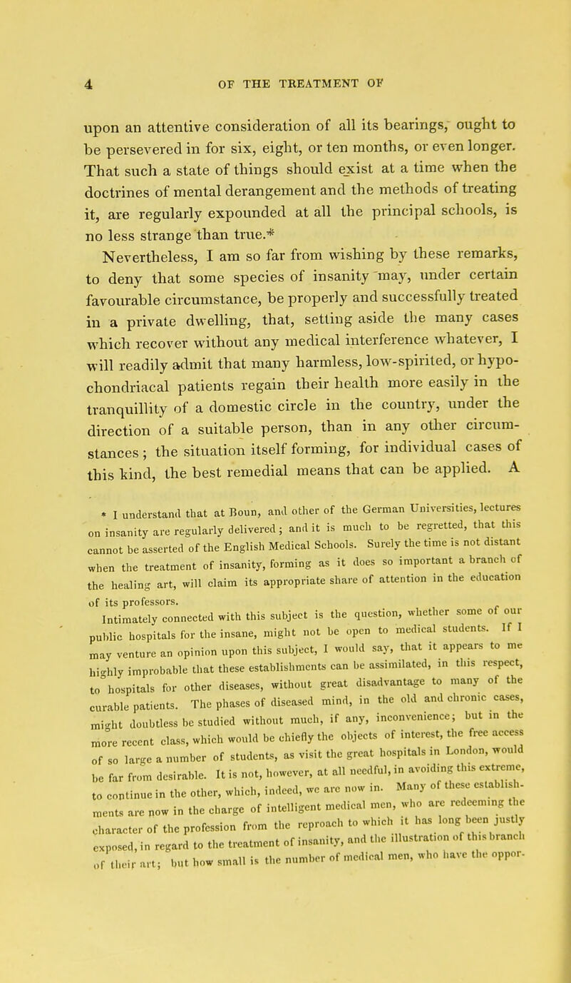 upon an attentive consideration of all its bearings, ought to be persevered in for six, eight, or ten months, or even longer. That such a state of things should e_xist at a time when the doctrines of mental derangement and the methods of treating it, are regularly expounded at all the principal schools, is no less strange than true.* Nevertheless, I am so far from wishing by these remarks, to deny that some species of insanity may, under certain favourable circumstance, be properly and successfully treated in a private dwelling, that, setting aside the many cases which recover without any medical interference whatever, I will readily admit that many harmless, loM^-spirited, or hypo- chondriacal patients regain their health more easily in the tranquillity of a domestic circle in the country, under the direction of a suitable person, than in any other circum- stances ; the situation itself forming, for individual cases of this kind, the best remedial means that can be applied. A * I understand that at Bonn, and other of the German Universities, lectures on insanity are regularly delivered; and it is much to be regretted, that this cannot be asserted of the English Medical Schools. Surely the time is not distant when the treatment of insanity, forming as it does so important a branch of the healing art, will claim its appropriate share of attention in the education of its professors. Intimately connected with this subject is the question, whether some of our public hospitals for the insane, might not be open to medical students. If I may venture an opinion upon this subject, I would say, that it appears to me hi-hly improbable that these establishments can be assimilated, in this respect, to°hospitals for other diseases, without great disadvantage to many of the curable patients. The phases of diseased mind, in the old and chrome cases, mi-'ht doubtless be studied without much, if any, inconvenience; but ,n the more recent class, which would be chiefly the objects of interest, the free access of so large a number of students, as visit the great hospitals in London, would be far from desirable. It is not, however, at all needful, in avoiding this extreme, to continue in the other, which, indeed, wc are now in. Many of these establish- ments are now in the charge of intelligent medical men, who are redeeming the character of the profession from the reproach to which it has long been justly exposed, in regard to the treatment of insanity, and the illustration of this branch of their art; but how small is the number of medical men, who have the oppor-