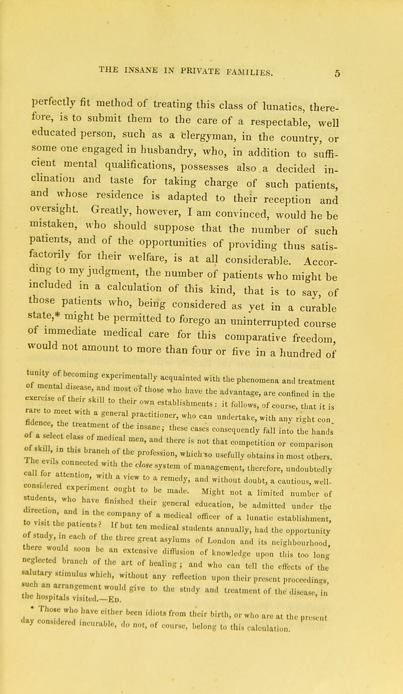 THE INSANE IN PRIVATE FAMILIES. perfectly fit metliod of treating this class of lunatics, there- fore, is to submit them to the care of a respectable, well educated person, such as a fclergyman, in the country, or some one engaged in husbandry, who, in addition to suffi- cient mental qualifications, possesses also a decided in- clination and taste for taking charge of such patients, and whose residence is adapted to their reception and oversight. Greatly, however, I am convinced, would he be mistaken, who should suppose that the number of such patients, and of the opportunities of providing thus satis- factorily for their welfare, is at all considerable. Accor- ding to my judgment, the number of patients who might be included in a calculation of this kind, that is to say of those patients who, being considered as yet in a curable state,* might be permitted to forego an uninterrupted course of immediate medical care for this comparative freedom, would not amount to more than four or five in a hundred of tunity of becoming experimentally acquainted with the phenomena and treatment exercis?of r;':' ° ' ''^^•^ - the a establishments : it follows, of course, that it is rare to meet wuh a general practitioner, who can undertake, with any ri^ht con fidenc^^t e treatment of the insane; these eases consequencl fall int'o tl^ IZ o a s leet class of med.cal men, and there is not that competition or comparison of skall ,n this branch of the profession, which^o usefully obtains in most others. The evils connected with the close sy.t.m of management, therefore, undoubtedly call for attention, with a view to a remedy, and without doubt, a cautious, well- considered experiment ought to be made. Might not a limited number of students, who have finished their general education, be admitted under the direction and in the company of a medical officer of a lunatie establishment, to visit the patients ? If but ten medical students annually, had the opportunity of study, in each of the three great asylums of London and its neighbourhood, there would soon be an extensive difRision of knowledge upon this too lon-^ neglected branch of the art of healing ; and who can tell the effects of the salutary stimulus which, without any reflection upon their present proceedings such an arrangement would give to the study and treatment of the disease, in the hospitals visited.—Ed. • Those who have either been idiots from their birth, or who are at the present aay considered incurable, do not, of course, belong to this calculation.