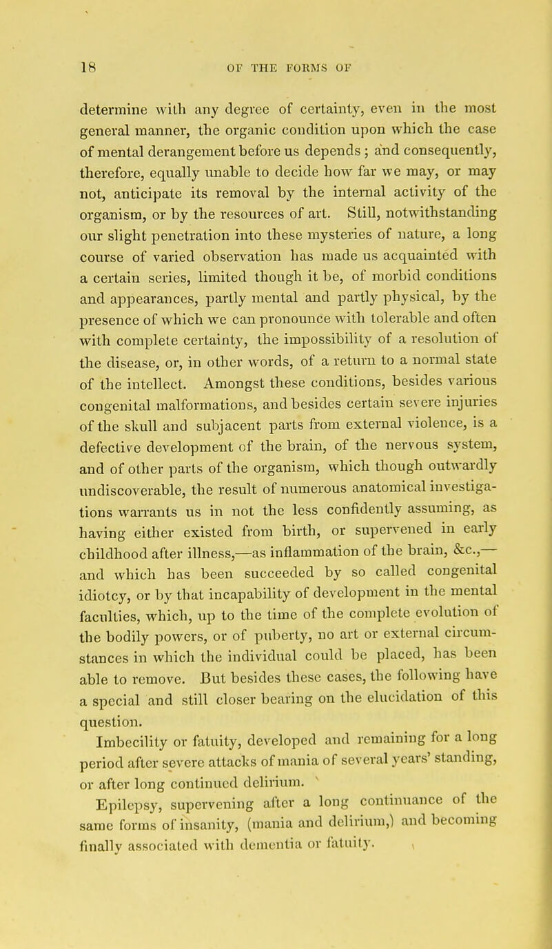determine willi any degree of certainty, even in the most general manner, the organic condition upon which the case of mental derangement before us depends; and consequently, therefore, equally unable to decide how far we may, or may not, anticipate its removal by the internal activity of the organism, or by the resources of art. Still, notwithstanding our slight penetration into these mysteries of nature, a long course of varied observation has made us acquainted with a certain series, limited though it be, of morbid conditions and appearances, partly mental and partly physical, by the presence of which we can pronounce with tolerable and often with complete certainty, the impossibility of a resolution of the disease, or, in other words, of a return to a normal state of the intellect. Amongst these conditions, besides various congenital malformations, and besides certain severe injuries of the skull and subjacent parts from external violence, is a defective development of the brain, of the nervous system, and of other parts of the organism, which though outwardly undiscoverable, the result of numerous anatomical investiga- tions warrants us in not the less confidently assuming, as having either existed from birth, or supervened in early childhood after illness,—as inflammation of the brain, &c.,— and which has been succeeded by so called congenital idiotcy, or by that incapability of development in the mental faculties, which, up to the time of the complete evolution of the bodily powers, or of puberty, no art or external circum- stances in which the individual could be placed, has been able to remove. But besides these cases, the following have a special and still closer bearing on the elucidation of this question. Imbecility or fatuity, developed and remaining for a long period after severe attacks of mania of several years' standing, or after long continued delirium. Epilepsy, supervening after a long continuance of the same forms of insanity, (mania and delirium,) and becoming finally associated with dementia or fatuity. ,
