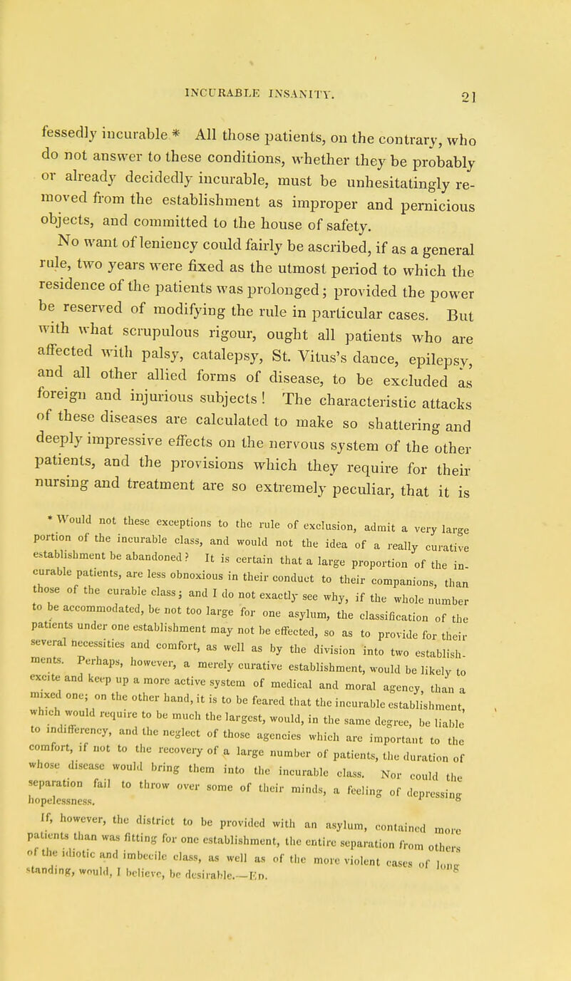 fessedly incurable * All those patients, on the contrary, who do not answer to these conditions, whether they be probably or already decidedly incurable, must be unhesitatingly re- moved from the establishment as improper and pernicious objects, and committed to the house of safety. No want of leniency could fairly be ascribed, if as a general rule, two years were fixed as the utmost period to which the residence of the patients was prolonged; provided the power be reserved of modifying the rule in particular cases. But with what scrupulous rigour, ought all patients who are affected with palsy, catalepsy, St. Vitus's dance, epilepsy, and all other allied forms of disease, to be excluded as foreign and injurious subjects ! The characteristic attacks of these diseases are calculated to make so shattering and deeply impressive effects on the nervous system of the other patients, and the provisions which they require for their nursing and treatment are so extremely peculiar, that it is * Would not these exceptions to the rule of exclusion, admit a very large portion of the incurable class, and would not the idea of a really curative establishment be abandoned? It is certain that a large proportion of the in- curable patients, are less obnoxious in their conduct to their companions than those of the curable class, and I do not exactly see why, if the whole number to be accommodated, be not too large for one asylum, the classification of the patients under one establishment may not be effected, so as to provide for their several necessities and comfort, as well as by the division into two establish ments. Perhaps, however, a merely curative establishment, would be likely to excte and keep up a more active system of medical and moral agency, than a mixed one; on the other hand, it is to be feared that the incurable establishment, wh.ch would rcqu.re to be much the largest, would, in the same degree, be liable to .ndifferency, and the neglect of those agencies which arc important to the comfort, ,f not to the recove.y of a large number of patients, the duration of whose disease would bring them into the incurable class. Nor could the separation fail to throw over some of their minds, a feeling of depressing iiopelessness. ° If, however, the district to be provided with an asylum, contained more paticnu than was fitting for one establishment, the entire separation from other- of the i<liotic and imbecile class, as well as of the more violent cases of lo... standing, would, I believe, be desirable.-Kn. ^