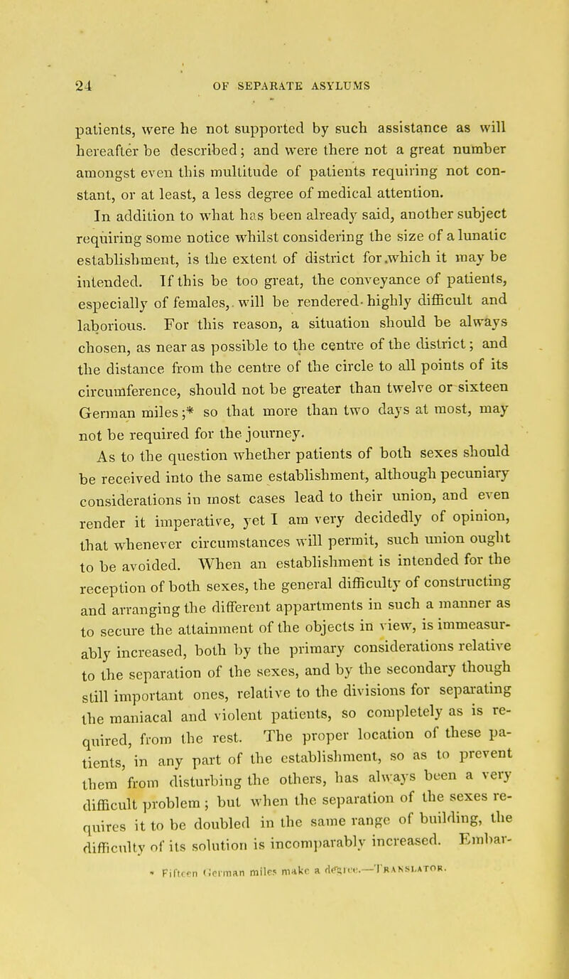 patients, were he not supported by such assistance as will hereafter be described; and were there not a great number amongst even this multitude of patients requiring not con- stant, or at least, a less degree of medical attention. In addition to what has been already said, another subject requiring some notice whilst considering the size of a lunatic establishment, is the extent of district for .which it may be intended. Tf this be too great, the conveyance of patients, especially of females,. will be rendered-highly difficult and laborious. For this reason, a situation should be always chosen, as near as possible to the centre of the district; and the distance from the centre of the circle to all points of its circumference, should not be greater than twelve or sixteen German miles;* so that more than two days at most, may not be required for the journey. As to the question whether patients of both sexes should be received into the same establishment, although pecuniary considerations in most cases lead to their union, and even render it imperative, yet I am very decidedly of opinion, that whenever circumstances will permit, such union ought to be avoided. When an establishment is intended for the reception of both sexes, the general difficulty of constructing and arranging the different appartments in such a manner as to secm-e the attainment of the objects in view, is immeasur- ably increased, both by the primary considerations relative to the separation of the sexes, and by the secondary though still important ones, relative to the divisions for sepai-ating the maniacal and violent patients, so completely as is re- quired, from the rest. The proper location of these pa- tients, in any part of the establishment, so as to prevent them from disturbing the others, has always been a very difficult problem ; but when the separation of the sexes re- quires it to be doubled in the same range of building, the difficulty of its solution is incomparably increased. Embar- • Fifteen (Jcrman mile? malic a d^m;.—Translator.