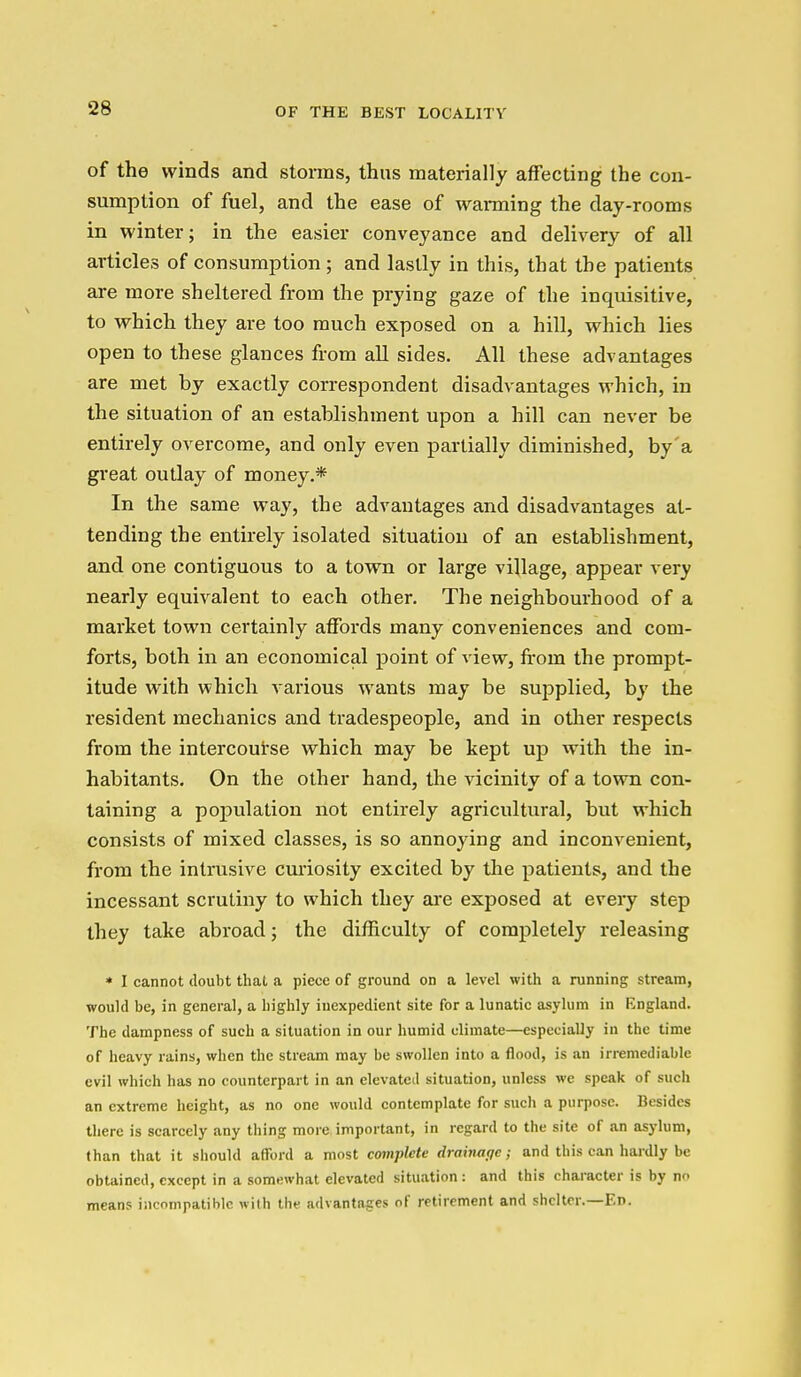 of the winds and storms, thus materially affecting the con- sumption of fuel, and the ease of warming the day-rooms in winter; in the easier conveyance and delivery of all articles of consumption ; and lastly in this, that the patients are more sheltered from the prying gaze of the inquisitive, to which they are too much exposed on a hill, which lies open to these glances from all sides. All these advantages are met by exactly correspondent disadvantages which, in the situation of an establishment upon a hill can never be entirely overcome, and only even partially diminished, by'a great outlay of money.* In the same way, the advantages and disadvantages at- tending the entirely isolated situation of an establishment, and one contiguous to a town or large village, appear very nearly equivalent to each other. The neighbourhood of a market town certainly affords many conveniences and com- forts, both in an economical point of view, from the prompt- itude with which various wants may be supplied, by the resident mechanics and tradespeople, and in other respects from the intercourse which may be kept up with the in- habitants. On the other hand, the vicinity of a town con- taining a population not entirely agricultural, but which consists of mixed classes, is so annoying and inconvenient, from the intrusive curiosity excited by the patients, and the incessant scrutiny to which they are exposed at every step they take abroad; the difficulty of completely releasing • I cannot doubt that a piece of ground on a level with a running stream, would be, in general, a highly inexpedient site for a lunatic asylum in England. The dampness of such a situation in our humid climate—especially in the time of heavy rains, when the stream may be swollen into a flood, is an irremediable evil which has no counterpart in an elevated situation, unless we speak of such an extreme height, as no one would contemplate for such a purpose. Besides there is scarcely any thing more important, in regard to the site of an asylum, than that it should afford a most complete drainatjc; and this can hardly be obtained, except in a somewhat elevated situation : and this chai-acter is by n means incompatible with the advantages of retirement and shelter.—En.