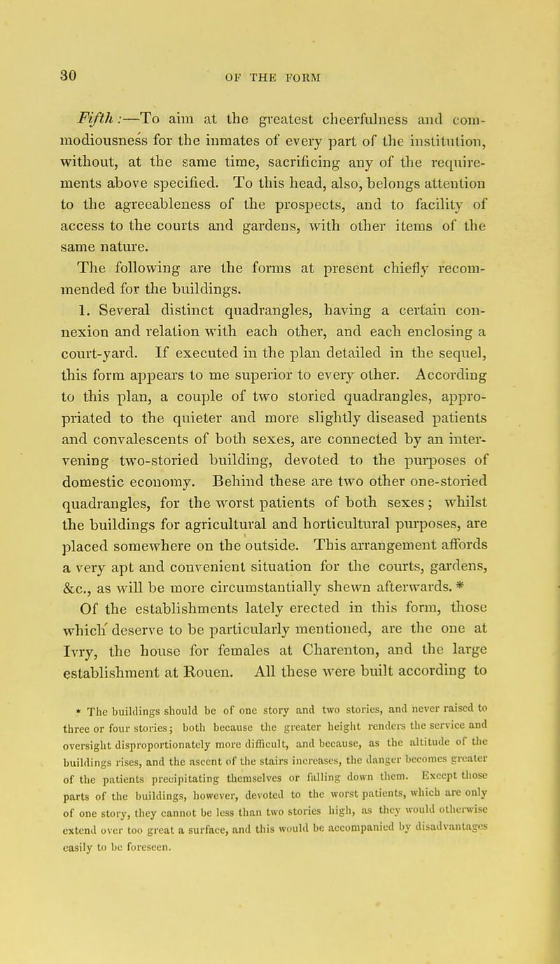 Fifth:—To aim at the greatest cheerfulness and cora- modiousness for the inmates of every part of the institnlion, without, at the same time, sacrificing any of the require- ments above specified. To this head, also, belongs attention to the agreeableness of the prospects, and to facility of access to the courts and gardens, with other items of the same nature. The following are the forms at present chiefly recom- mended for the buildings. 1. Several distinct quadrangles, having a certain con- nexion and relation with each other, and each enclosing a court-yard. If executed in the plan detailed in the sequel, this form appears to me superior to every other. According to this plan, a couple of two storied quadrangles, appro- priated to the quieter and more slightly diseased patients and convalescents of both sexes, are connected by an inter- vening two-storied building, devoted to the pui-poses of domestic economy. Behind these are two other one-storied quadrangles, for the worst patients of both sexes; whilst the buildings for agricultural and horticultural pinposes, are placed somewhere on the outside. This arrangement affords a very apt and convenient situation for the courts, gardens, &c., as will be more circumstantially shewn afterwai'ds. * Of the establishments lately erected in this form, tliose which' deserve to be particularly mentioned, are the one at Ivry, the house for females at Charenton, and the large establishment at Rouen. All these were built according to ♦ The buildings should be of one story and two stories, and never raised to three or four stories; both because the greater height renders the service and oversight disproportionately more diiEcult, and because, as the altitude of tlic buildings rises, and the ascent of the stairs increases, the danger becomes greater of the patients precipitating themselves or falling down them. Except those parts of the buildings, however, devoted to the worst patients, which are only of one story, they cannot be less than two stories high, as they would otherwise extend over too great a surface, and this would be accompanied by disadvantages easily to be foreseen.