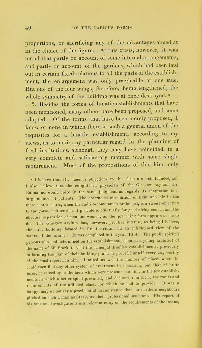 proportions, or sacrificing any of the advantages aimed at in tlie choice of the figure. At this crisis, however, it was found that partly on account of some internal arrangements, and partly on account of the gardens, which had been laid out in certain fixed relations to all the parts of the establish- ment, the enlargement was only practicable at one side. But one of the four wings, therefore, being lengthened, the whole symmetry of the building was at once destroyed. * 5. Besides the forms of lunatic establishments that have been mentioned, many others have been proposed, and some adopted. Of the forms that have been merely proposed, I know of none in which there is such a general union of the requisites for a lunatic establishment, according to my views, as to merit any partictdar regard in the planning of fresh institutions, although they may have coincided, in a very complete and satisfactory manner with some single requirement. Most of the propositions of this kind only * I believe that Dr. Jacobi's objections to this form are well founded, and I also believe that the enlightened physician of the Glasgow Asylum, Dr. Balmanno, would unite in the same judgment as regards its adaptation to a large number of patients. The obstructed circulation of light and air in the more central parts, when the radii become much prolonged, is a strong objection to the form, neither does it provide so effectually for good airing courts, and the effectual separation of men and women, as the preceding form appears to me to do. The Glasgow Asylum has, however, peculiar interest, as being I believe, the first building formed in Great Britain, on an enlightened view of the wants of the insane. It was completed in the year 1814. The public spirited persons who had determined on the establishment, deputed a young architect of the name of W. Stark, to visit the principal English establishments, previously to forming the plan of their l)uilding; and he proved himself every way worthy of the trust reposed in him. Limited as was the number of places where be could then find any other system of treatment in operation, but that of brute force, he seized upon the facts which were presented to him, in the few estalilish- ments in which a better spirit prevailed, and de4uced from them, the wants and requirements of the afflicted cla.ss, for which he had to provide. It was a happy, may we not say a providential circumstance, that our northern neighbours pitched on such a man as Stark, as their professional assistant. His report of his tour and investigations is an elegant essay on the requirements of the insane,