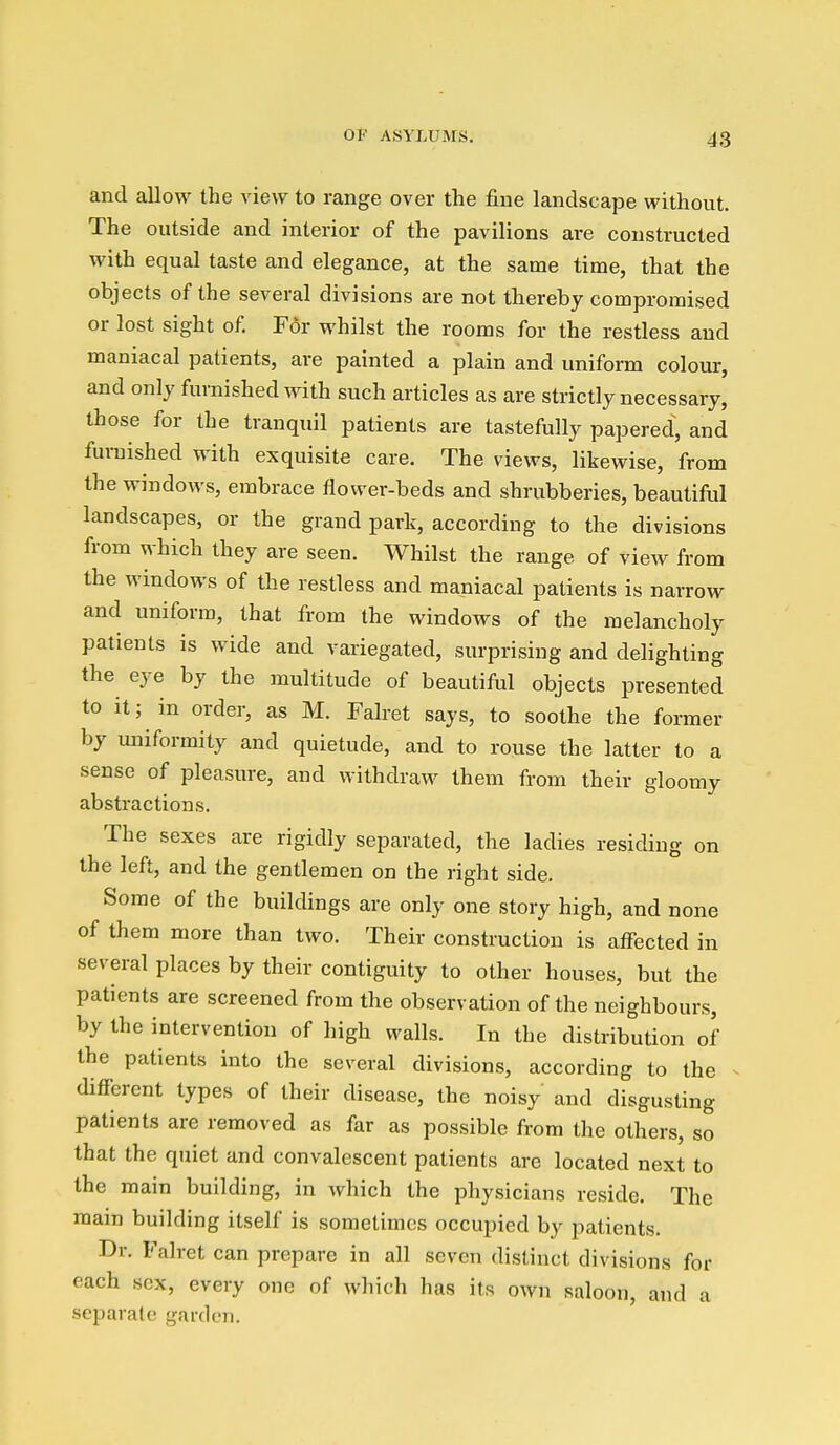 and allow the view to range over the fine landscape without. The outside and interior of the pavilions are constructed with equal taste and elegance, at the same time, that the objects of the several divisions are not thereby compromised or lost sight of. For whilst the rooms for the restless and maniacal patients, are painted a plain and uniform colour, and only furnished with such articles as are strictly necessary, those for the tranquil patients are tastefully papered, and furaished with exquisite care. The views, likewise, from the windows, embrace flower-beds and shrubberies, beautiful landscapes, or the grand park, according to the divisions from which they are seen. Whilst the range of view from the windows of the restless and maniacal patients is narrow and uniform, that from the windows of the melancholy patients is wide and variegated, surprising and delighting the eye by the multitude of beautiful objects presented to it; in order, as M. Falret says, to soothe the former by uniformity and quietude, and to rouse the latter to a sense of pleasure, and withdraw them from their gloomy abstractions. The sexes are rigidly separated, the ladies residing on the left, and the gentlemen on the right side. Some of the buildings are only one story high, and none of them more than two. Their construction is affected in several places by their contiguity to other houses, but the patients are screened from the observation of the neighbours, by the intervention of high walls. In the distribution of the patients into the several divisions, according to the ^ different types of their disease, the noisy and disgusting patients are removed as far as possible from the others, so that the quiet and convalescent patients are located next to the main building, in Avhich the physicians reside. The main building itself is sometimes occupied by patients. Dr. Falret can prepare in all seven distinct divisions for each sex, every one of which has its own saloon, and a separate garden.