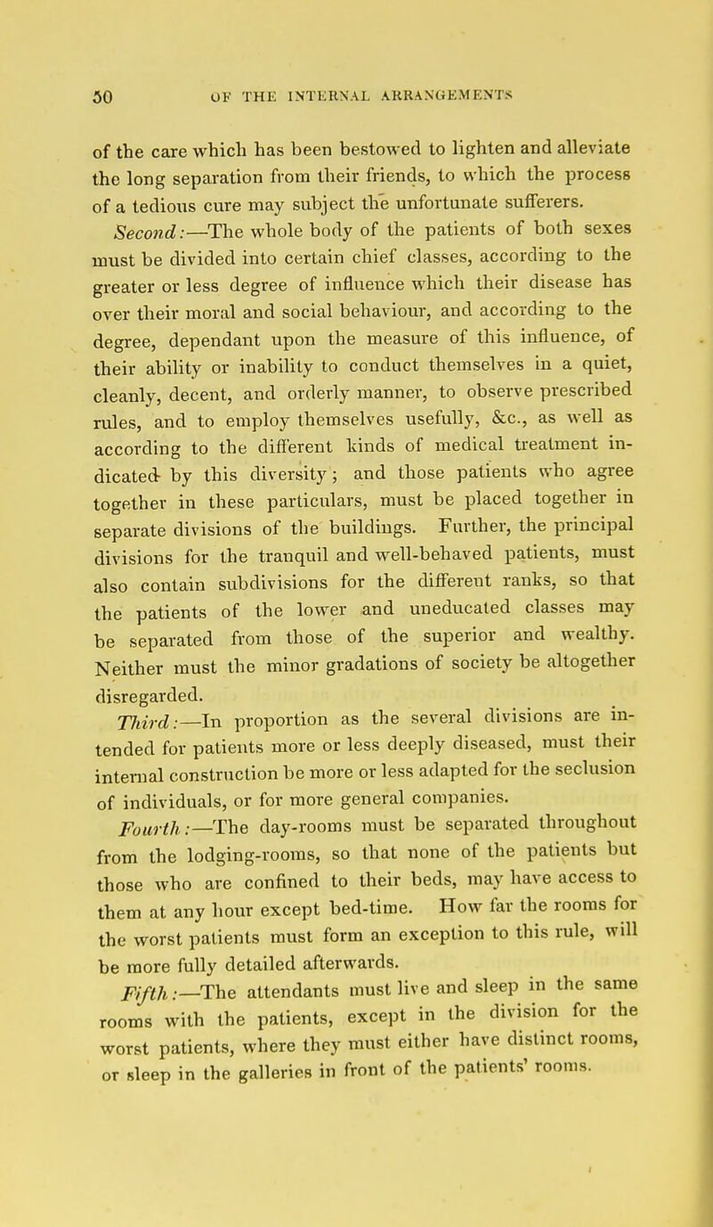 of the care which has been bestowed to lighten and alleviate the long separation from their friends, to which the i^rocess of a tedious cure may subject the unfortunate sufferers. Second:—The whole body of the patients of both sexes must be divided into certain chief classes, according to the greater or less degree of influence which their disease has over their moral and social behaviour, and according to the degree, dependant upon the measure of this influence, of their ability or inability to conduct themselves in a quiet, cleanly, decent, and orderly manner, to observe prescribed rules, and to employ themselves usefully, &c., as well as according to the different kinds of medical treatment in- dicated- by this diversity; and those patients who agree together in these particulars, must be placed together in separate divisions of the buildings. Further, the principal divisions for the tranquil and well-behaved patients, must also contain subdivisions for the different ranks, so that the patients of the lower and uneducated classes may be separated from those of the superior and wealthy. Neither must the minor gradations of society be altogether disregarded. TJiird: In proportion as the several divisions are in- tended for patients more or less deeply diseased, must their internal construction be more or less adapted for the seclusion of individuals, or for more general companies. Fourth:—The day-rooms must be separated throughout from the lodging-rooms, so that none of the patients but those who are confined to their beds, may have access to them at any hour except bed-time. How far the rooms for the worst patients must form an exception to this rule, will be more fully detailed afterwards. Fifth:—The attendants must live and sleep in the same rooms with the patients, except in the division for the worst patients, where they must either have distinct rooms, or sleep in the galleries in front of the patients' rooms. I