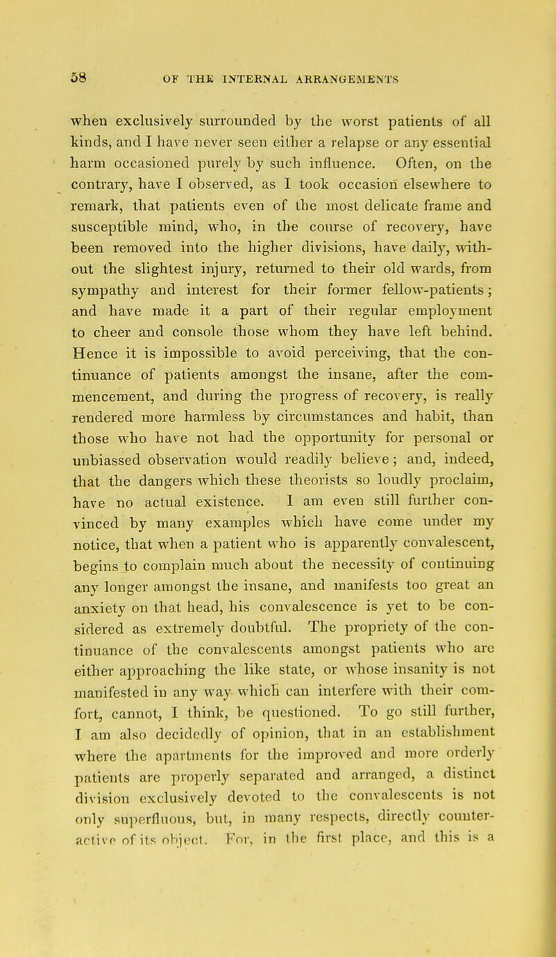 when exclusively surrounded by the worst patients of all kinds, and I have never seen either a relapse or any essential harm occasioned purely by such influence. Often, on the contrary, have I observed, as I took occasion elsewhere to remark, that patients even of the most delicate frame and susceptible mind, who, in the course of recovery, have been removed into the higher divisions, have daily, with- out the slightest injury, returned to their old wards, from sympathy and interest for their former fellow-patients; and have made it a part of their regular employment to cheer and console those whom they have left behind. Hence it is impossible to avoid perceiving, that the con- tinuance of patients amongst the insane, after the com- mencement, and during the progress of recovery, is really rendered more harmless by circumstances and habit, than those who have not had the opportunity for personal or unbiassed observation would readily believe; and, indeed, that the dangers which these theorists so loudly proclaim, have no actual existence. I am even still further con- vinced by many examples which have come under my notice, that when a patient who is apparently convalescent, begins to complain much about the necessity of continuing any longer amongst the insane, and manifests too great an anxiety on that head, his convalescence is yet to be con- sidered as extremely doubtful. The propriety of the con- tinuance of the convalescents amongst patients who are either approaching the like state, or whose insanity is not manifested in any way which can interfere with their com- fort, cannot, I think, be questioned. To go still further, I am also decidedly of opinion, that in an establishment where the apartments for the improved and more orderly patients are properly separated and arranged, a distinct division exclusively devoted to the convalescents is not only superfluous, but, in many respects, directly counter- activp of its object. For, in the first place, and this is a