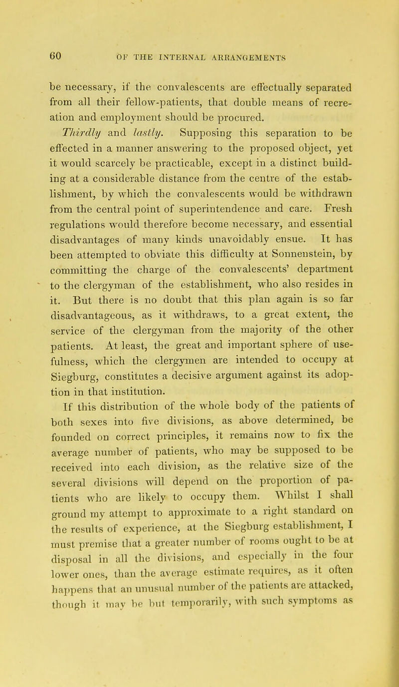 be necessary, if the convalescents are effectually separated from all their fellow-patients, that double means of recre- ation and employment should be procured. Thirdly and lastly. Supposing this separation to be effected in a manner answering to the proposed object, yet it would scarcely be practicable, except in a distinct build- ing at a considerable distance from the centre of the estab- lishment, by which the convalescents would be withdrawn from the central point of superintendence and care. Fresh regulations would therefore become necessary, and essential disadvantages of many kinds unavoidably ensue. It has been attempted to obviate this difficulty at Sonneustein, by committing the charge of the convalescents' department to the clergyman of the establishmeiit, who also resides in it. But there is no doubt that this plan again is so far disadvantageous, as it withdraws, to a gi-eat extent, the service of the clergyman from the majority of the other patients. At least, the great and important sphere of use- fulness, which the clergymen are intended to occupy at Siegburg, constitutes a decisive argument against its adop- tion in that institution. If this distribution of the whole body of the patients of both sexes into five divisions, as above determined, be founded on correct principles, it remains now to fix the average number of patients, who may be supposed to be received into each division, as the relative size of the several divisions will depend on the proportion of pa- tients who are likely to occupy them. Whilst I shall ground ray attempt to approximate to a right standai'd on the results of experience, at the Siegburg establishment, I must premise that a greater number of rooms ought to be at disposal in all the divisions, and especially in the four lower ones, than the average estimate requires, as it often happens that an unusual number of the patients are attacked, though it may be but temporarily, with such symptoms as