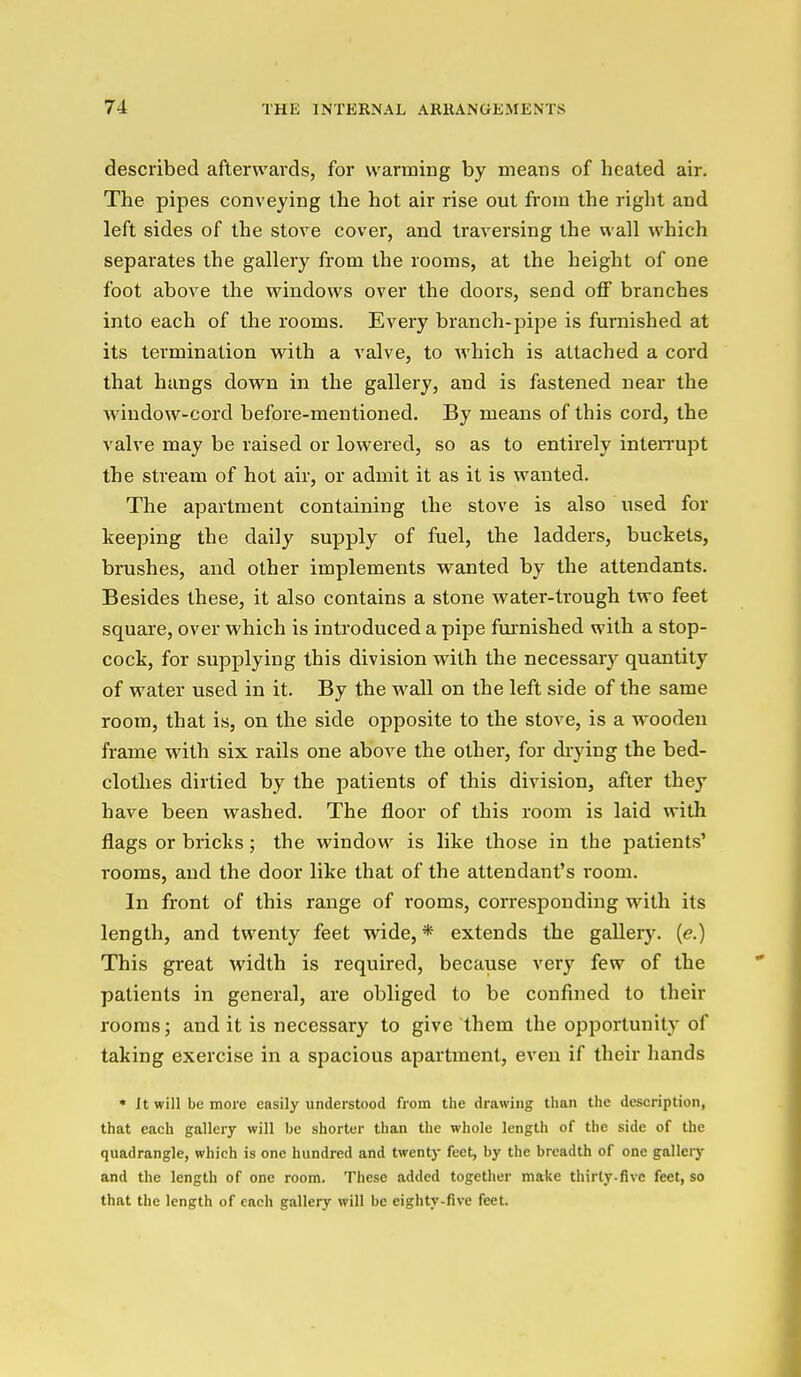 described afterwards, for warming by means of heated air. The pipes conveying the hot air rise out from the right and left sides of the stove cover, and traversing the wall which separates the gallery from the rooms, at the height of one foot above the windows over the doors, send off branches into each of the rooms. Every branch-pipe is furnished at its termination with a valve, to which is attached a cord that hangs down in the gallery, and is fastened near the window-cord before-mentioned. By means of this cord, the valve may be raised or lowered, so as to entirely inteiTupt the stream of hot air, or admit it as it is wanted. The apartment containing the stove is also used for keeping the daily supply of fuel, the ladders, buckets, brushes, and other implements wanted by the attendants. Besides these, it also contains a stone Avater-trough two feet square, over which is introduced a pipe fm^nished with a stop- cock, for supplying this division with the necessar)'^ quantity of water used in it. By the wall on the left side of the same room, that is, on the side opposite to the stove, is a wooden frame with six rails one above the other, for drying the bed- clothes dirtied by the patients of this division, after they have been washed. The floor of this room is laid with flags or bricks; the window is like those in the patients' rooms, and the door like that of the attendant's room. In front of this range of rooms, corresponding with its length, and twenty feet wide, * extends the gallery. (<?.) This great width is required, because very few of the patients in general, are obliged to be confined to their rooms; and it is necessary to give them the opportunity of taking exercise in a spacious apartment, even if their hands * It will be more easily understood from the drawing than the description, that each gallery will be shorter than the whole length of the side of the quadrangle, which is one hundred and twenty feet, by the breadth of one gallery and the length of one room. These added together make thirty-five feet, so that the length of each gallery will be eighty-five feet.