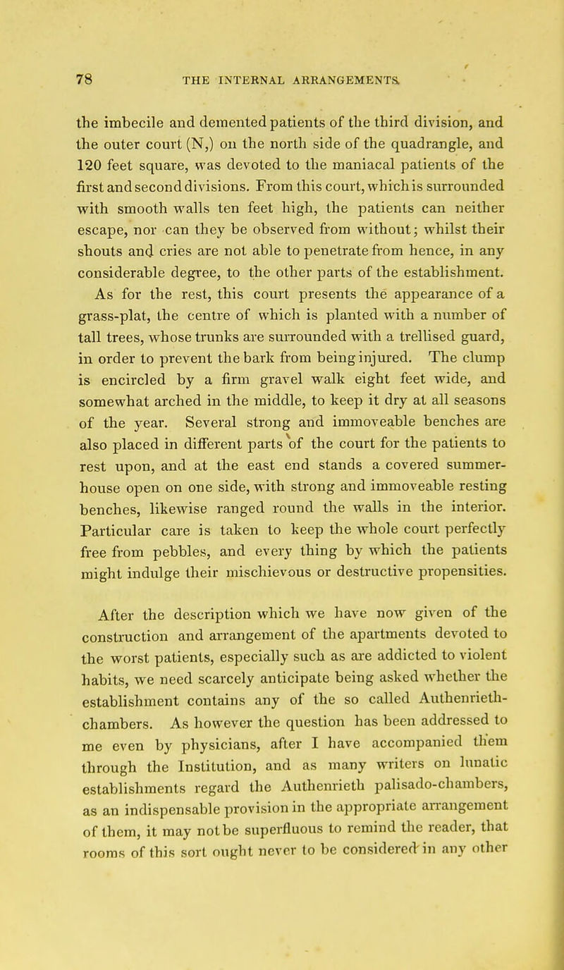 the imbecile and demented patients of the third division, and the outer court (N,) on the north side of the quadrangle, and 120 feet square, was devoted to the maniacal patients of the first and second divisions. From this court, which is surrounded with smooth walls ten feet high, the patients can neither escape, nor can they be observed from without; whilst their shouts and cries are not able to penetrate from hence, in any considerable degree, to the other parts of the establishment. As for the rest, this court presents the appearance of a grass-plat, the centre of which is planted with a number of tall trees, whose trunks are surrounded with a trellised guard, in order to prevent the bark from being injm'ed. The clump is encircled by a firm gravel walk eight feet wide, and somewhat arched in the middle, to keep it dry at all seasons of the year. Several strong and immoveable benches are also placed in difierent parts of the court for the patients to rest upon, and at the east end stands a covered summer- house open on one side, with strong and immoveable resting benches, likewise ranged round the walls in the interior. Particular care is taken to keep the whole court perfectly free from pebbles, and every thing by which the patients might indulge their mischievous or destructive propensities. After the description which we have now given of the construction and arrangement of the apailments devoted to the worst patients, especially such as are addicted to violent habits, we need scarcely anticipate being asked whether the establishment contains any of the so called Authenrieth- chambers. As however the question has been addressed to me even by physicians, after I have accompanied them through the Institution, and as many writers on lunatic establishments regard the Authenrieth palisado-chambers, as an indispensable provision in the appropriate aiTangement of them, it may not be superfluous to remind the reader, that rooms of this sort ought never to be considered-in any other
