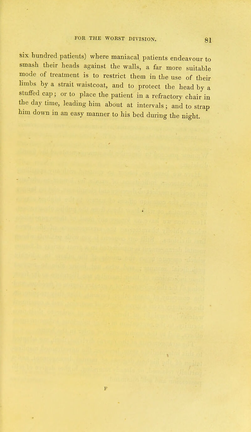 six hundred patients) where maniacal patients endeavour to smash their heads against the walls, a far more suitable mode of treatment is to restrict them in the use of their limbs by a strait waistcoat, and to protect the head by a stuffed cap; or to place the patient in a refractory chair in the day time, leading him about at intervals; and to strap him down in an easy manner to his bed during the night. F