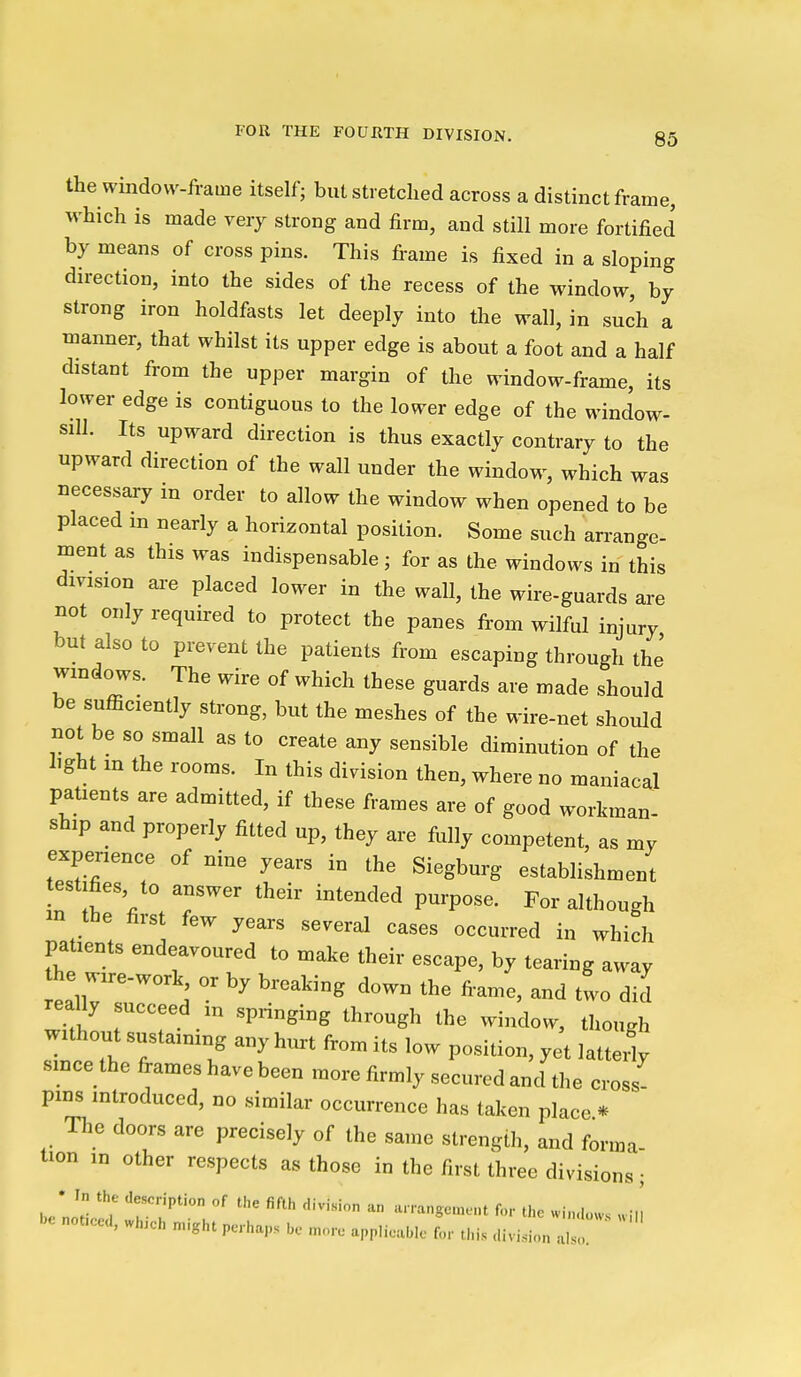 the window-frame itself; but stretched across a distinct frame, which is made very strong and firm, and still more fortified by means of cross pins. This fi-ame is fixed in a sloping direction, into the sides of the recess of the window, by strong iron holdfasts let deeply into the wall, in such a manner, that whilst its upper edge is about a foot and a half distant from the upper margin of the window-frame, its lower edge is contiguous to the lower edge of the window- siU. Its upward direction is thus exactly contrary to the upward direction of the wall under the window, which was necessary in order to allow the window when opened to be placed in nearly a horizontal position. Some such an-ange- ment as this was indispensable; for as the windows in this division aa-e placed lower in the wall, the wire-guards are not only required to protect the panes from wilful injury but also to prevent the patients from escaping through the windows. The wire of which these guards are made should be sufficiently strong, but the meshes of the wire-net should not be so small as to create any sensible diminution of the light in the rooms. In this division then, where no maniacal patients are admitted, if these frames are of good workman- ship and properly fitted up, they are fully competent, as my experience of nine years in the Siegburg establishment testifies to answer their intended purpose. For although in the first few years several cases occurred in which patients endeavoured to make their escape, by tearing away the wxre-work, or by breaking down the fiame, and two did without sustaining any hurt from its low position, yet latteit smce the frames have been more firmly secured and the cross- pms introduced, no similar occurrence has taken place * The doors are precisely of the same strength, and forma- tion in other respects as those in the first three divisions; be noticr/ 'r''?' '''' ^ >^n-ansem..t for the .uulo.s Ju be noticed, wh.ch n..ght perhaps be more applieable for this division also.