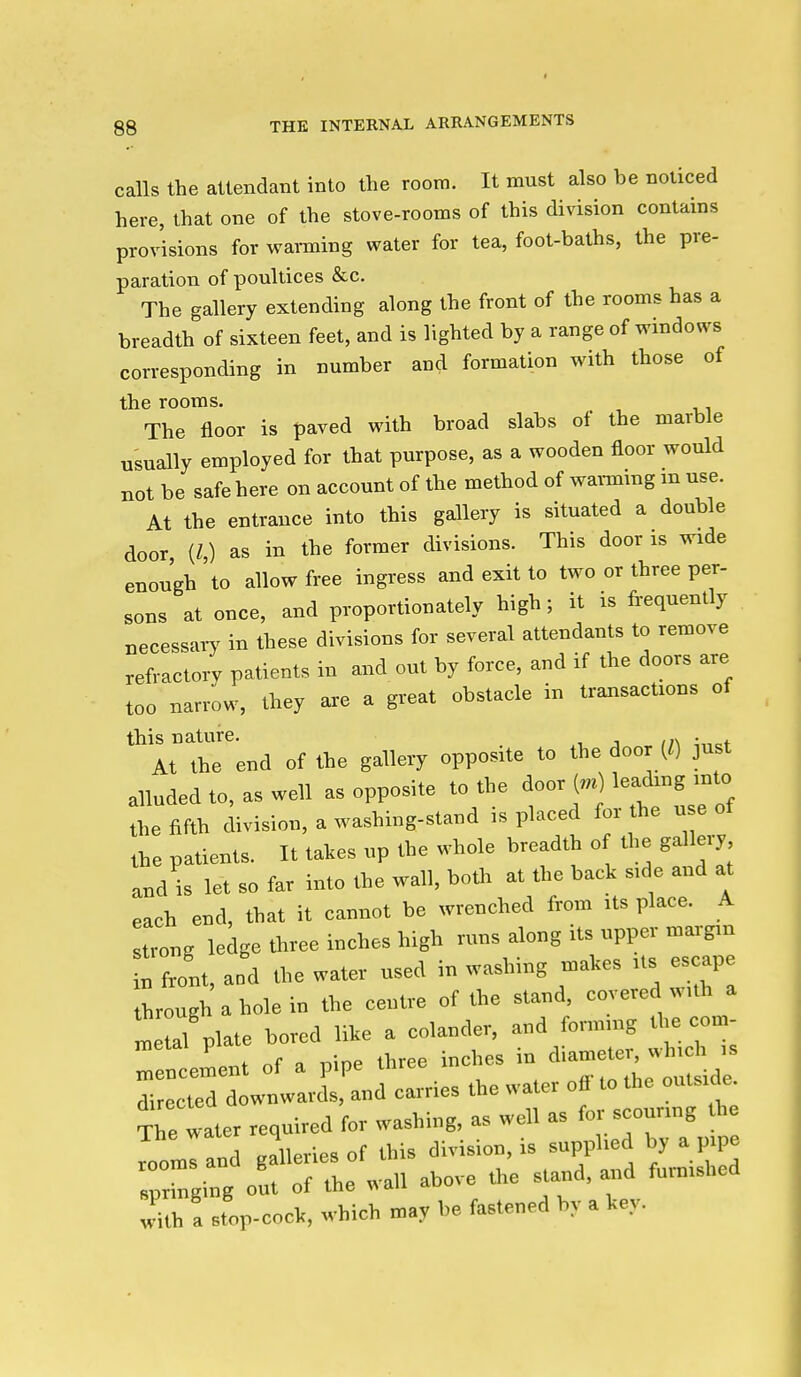 calls the attendant into the room. It must also be noticed here, that one of the stove-rooms of this division contains provisions for warning water for tea, foot-baths, the pre- paration of poultices &c. The gallery extending along the front of the rooms has a breadth of sixteen feet, and is lighted by a range of windows corresponding in number and formation with those of the rooms. The floor is paved with broad slabs of the marble usually employed for that purpose, as a wooden floor would not be safe here on account of the method of waimmg m use. At the entrance into this gallery is situated a double door, (Z,) as in the former divisions. This door is wide enough to allow free ingress and exit to two or three per- sons at once, and proportionately high; it is frequently necessary in these divisions for several attendants to remove refractory patients in and out by force, and if the doors are too nan-ow, they are a great obstacle in transactions of this nature. . At the end of the galleiy opposite to the door (() just alluded to, as well as opposite to the door («) leadrog mto the fifth divisioo, a washing-stand is placed for he u e of the patients. It takes up the whole breadth o the gallery andl let so far into the wall, boUr at the baek s,de and at each end, that it cannot be wrenched from its place. A strong ledge three inches high runs along its upper margrn t front, aod the water used in washing makes rts escape through a hole in the centre of the stand, covered wuh a L ul plate bored like a colander, and formnrg the com- ZZeL.i of a pipe three incites in ^iametc. wh.ch , directed downwards, and carries the water off to the outside. The water required for washing, as well as for scounng the „on>Iand galleries of this division, is supphed by a prpe sprrnging out of the wall above Ore stand, and furn.shed with a st'op-cock, which may be fastened by a key.