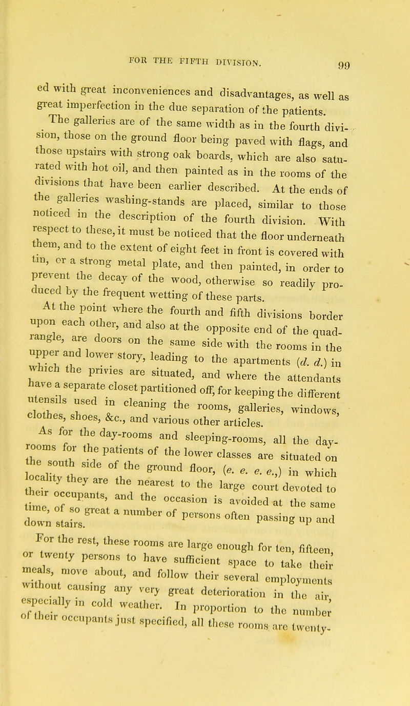 ed with gi-eat inconveniences and disadvantages, as well as great imperfection in the due separation of the patients. The galleries are of the same width as in the fourth divi- sion, those on the ground floor being paved with flags, and those upstau-s with strong oak boai-ds, which are also satu- rated with hot oil, and then painted as in the rooms of the divisions that have been earlier described. At the ends of the galleries washing-stands are placed, similar to those noticed m the description of the fourth division. With respect to these, it must be noticed that the floor underneath hem, and to the extent of eight feet in front is covered with tm, or a strong metal plate, and then painted, in order to prevent the decay of the wood, otherwise so readily pro- duced by the frequent wetting of these parts. At the point where the fourth and fifth divisions border ui.on each other, and also at the opposite end of the quad- angle, are doors on the same side with the rooms in the upper and lower story, leading to the apartments in v.hich the privies are situated, and where the attendants utensils used m cleaning the rooms, galleries, windows, clothes, shoes, &c., and various other articles. As for the day-rooms and sleeping-rooms, all the day- heTo, th ; ^TT °' -t-ted on ocahty they are the nearest to the large court devoted to For the rest, these rooms are large enough for ten, fifteen or twenty persons to have sufficient space to ta e lie^ xneals n^ove about, and follow their several employmen wUhou causing any ver, great deterioration in the pecially in cold weather. In proportion to the numW of their occupants Just specified, all these rooms arc twc^;