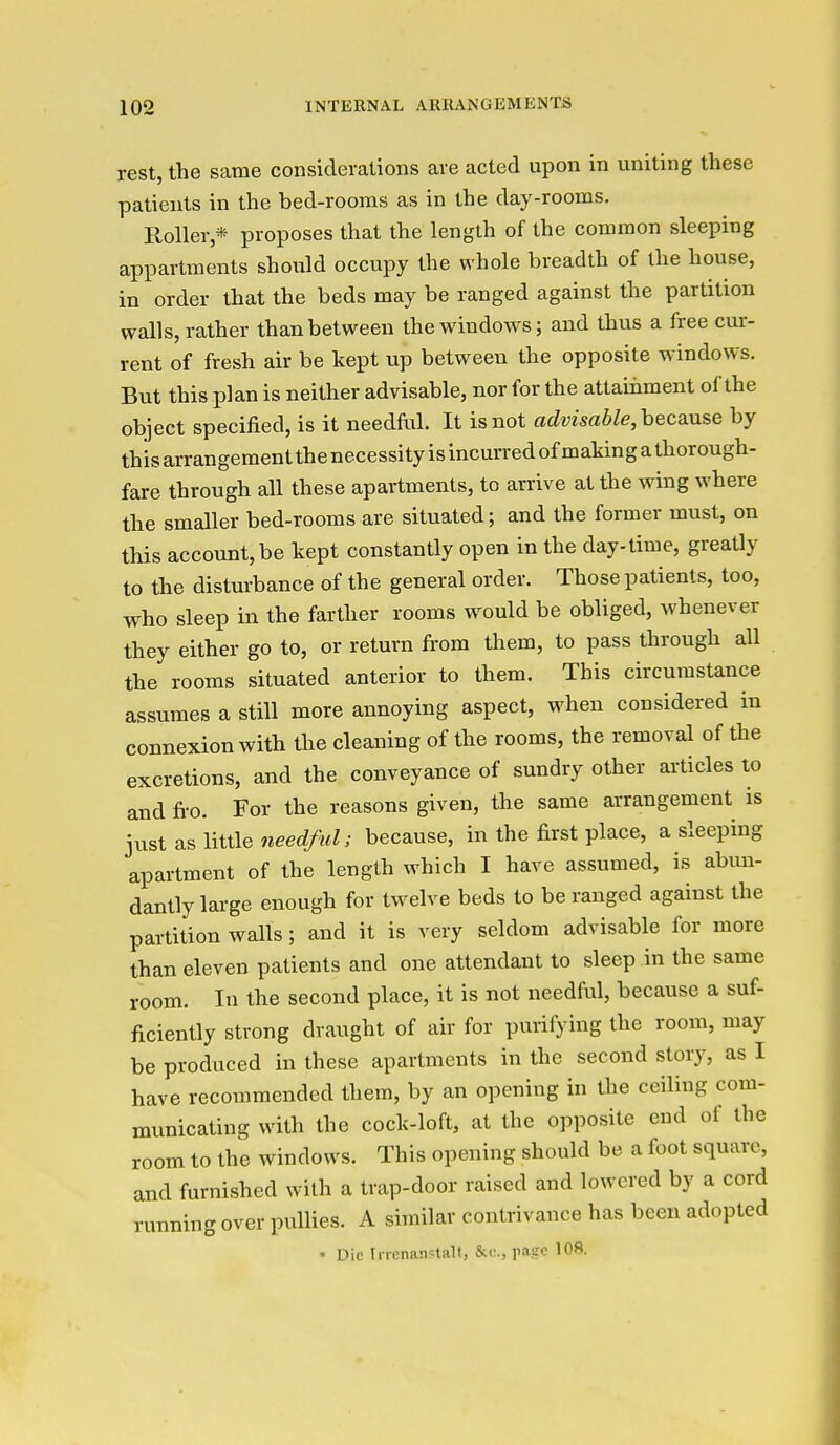 rest, the same considerations are acted upon in uniting these patients in the bed-rooms as in the day-rooms. Holler * proposes that the length of the common sleeping appartments should occupy the whole breadth of the house, in order that the beds may be ranged against the partition walls, rather than between the windows; and thus a free cur- rent of fresh air be kept up between the opposite windows. But this plan is neither advisable, nor for the attainment of the object specified, is it needful. It is not advisable, because by this arrangement the necessity is incurred of making a thorough- fare through all these apartments, to arrive at the wing where the smaller bed-rooms are situated; and the former must, on this account, be kept constantly open in the day-time, greatly to the disturbance of the general order. Those patients, too, who sleep in the farther rooms would be obliged, whenever they either go to, or return from them, to pass through all the rooms situated anterior to them. This circumstance assumes a still more annoying aspect, when considered in connexion with the cleaning of the rooms, the removal of the excretions, and the conveyance of sundry other articles to and fi-o. For the reasons given, the same arrangement is just as little weerf/M^; because, in the first place, a sleeping apartment of the length which I have assumed, is abun- dantly large enough for twelve beds to be ranged against the partition walls; and it is very seldom advisable for more than eleven patients and one attendant to sleep in the same room. In the second place, it is not needful, because a suf- ficiently strong draught of air for purifying the room, may be produced in these apartments in the second story, as I have recommended them, by an opening in the ceiling com- municating with the cock-loft, at the opposite end of the room to the windows. This opening should be a foot square, and furnished with a trap-door raised and lowered by a cord running over pullies. A similar contrivance has been adopted * Die Incnaiistalt, page 108.