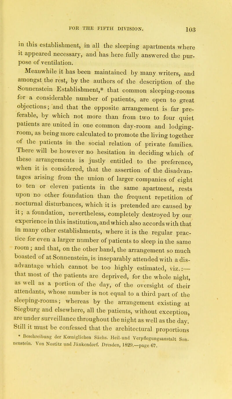 in this establishment, in all the sleeping apartments where it appeared necessary, and has here fully answered the pur- pose of ventilation. Meanwhile it has been maintained by many writers, and amongst the rest, by the authors of the description of the Sonnenstein Establishment,* that common sleeping-rooms ior a considerable number of patients, are open to great objections; and that the opposite arrangement is far pre- ferable, by which not more than from two to four quiet patients are united in one common day-room and lodging- room, as being more calculated to promote the living together of the patients in the social relation of private families. There will be however no hesitation in deciding which of these arrangements is justly entitled to the preference, when it is considered, that the assertion of the disadvan- tages arising from the union of larger companies of eight to ten or eleven patients in the same apartment, rests upon no other foundation than the frequent repetition of nocturnal disturbances, which it is pretended are caused by it; a foundation, nevertheless, completely destroyed by o\u- experience in this institution, and which also accords with that in many other establishments, where it is the regular prac- tice for even a larger number of patients to sleep in the same room; and that, on the other hand, the arrangement so much boasted of at Sonnenstein, is inseparably attended with a dis- advantage which cannot be too highly estimated, viz. :— that most of the patients are deprived, for the whole night, as well as a portion of the day, of the oversight of their attendants, whose number is not equal to a third part of the sleeping-rooms; whereas by the arrangement existing at Siegburg and elsewhere, all the patients, without exception, are under surveillance throughout the night as well as the day. Still it must be confessed that the architectural proportions • Besohrcibung der Kceniglichen Siichs. Heil-und Vcrpflcgungsanstalt Son- nenstein. Von Nostilz und Jankcndoif. Dresden, 1829.—page 67.