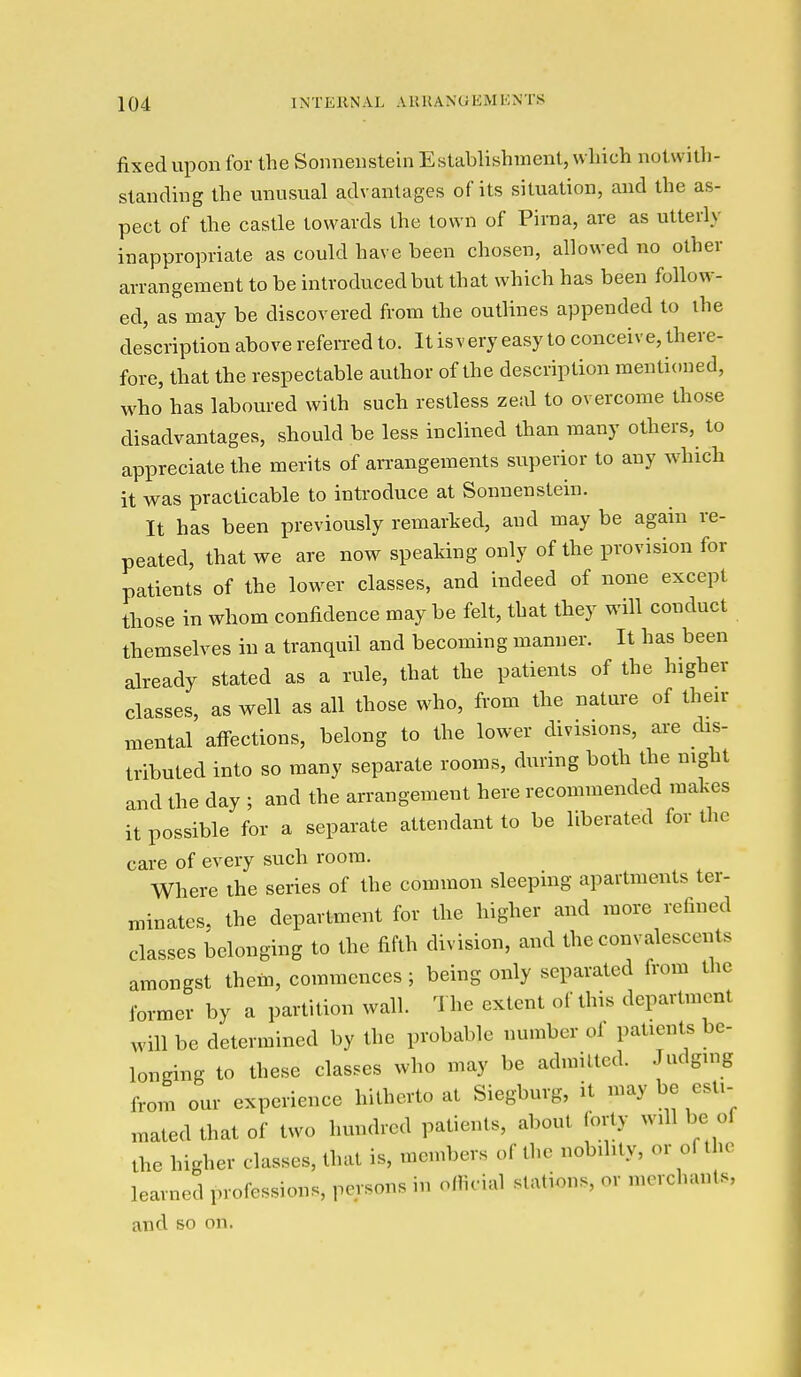 fixed upon for the Sonnenstehi Establishment, which notwith- standing the unusual advantages of its situation, and the as- pect of the castle towards the town of Pirna, are as utterly inappropriate as could have been chosen, allowed no other arrangement to be introduced but that which has been follow- ed, as may be discovered from the outlines appended to ihe de'scription above referred to. It is v ery easy to conceive, there- fore, that the respectable author of the description mentioned, who has laboured with such restless zeal to overcome those disadvantages, should be less inclined than many others, to appreciate the merits of arrangements superior to any which it was practicable to introduce at Sonuenstein. It has been previously remarked, and may be again re- peated, that we are now speaking only of the provision for patients of the lower classes, and indeed of none except those in whom confidence may be felt, that they will conduct themselves in a tranquil and becoming manner. It has been already stated as a rule, that the patients of the higher classes, as well as all those who, from the nature of their mental affections, belong to the lower divisions, are dis- tributed into so many separate rooms, during both the night and the day ; and the arrangement here recommended makes it possible for a separate attendant to be liberated for the care of every such room. Where ihe series of the common sleeping apartments ter- minates, the department for the higher and more refined classes belonging to the fifth division, and the convalescents amongst thein, commences ; being only separated from the former by a partition wall. The extent of this department will be determined by the probable number of patients be- longing to these classes who may be admitted. Judging from our experience hitherto at Siegburg, it may be esti- mated that of two hundred patients, about forty will be of the higher classes, that is, members of the nobility, or of the learned professions, persons in official stations, or merchants, and so on.