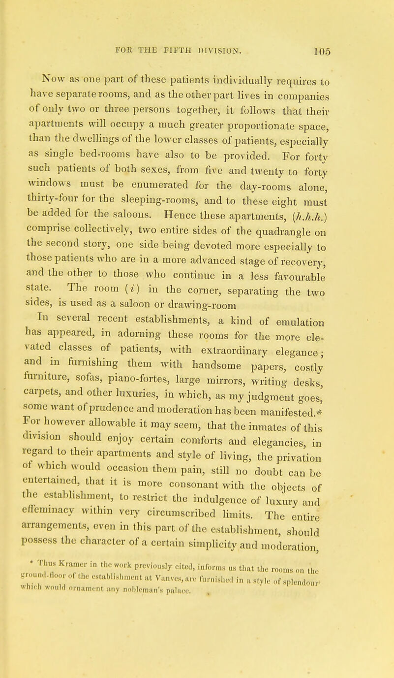 Now as one part of these patients individually requires to have separate rooms, and as the other part lives in companies of only two or three persons together, it follows that their apartments will occupy a much greater proportionate space, than the dwellings of the lower classes of patients, especially as single bed-rooms have also to be provided. For forty such patients of both sexes, from five and twenty to forty windows must be enumerated for the day-rooms alone, thirty-four for the sleeping-rooms, and to these eight must be added for the saloons. Hence these apartments, [h.h.h.) comprise collectively, two entire sides of the quadrangle on the second story, one side being devoted more especially to those patients who are in a more advanced stage of recovery, and the other to those who continue in a less favourable state. The room [i) in the corner, separating the two sides, is used as a saloon or drawing-room In several recent establishments, a kind of emulation has appeared, in adorning these rooms for the more ele- vated classes of patients, wath extraordinary elegance; and in furnishing them with handsome papers, costly furniture, sofas, piano-fortes, large mirrors, writing desks, carpets, and other luxuries, in which, as my judgment goes,' some want of prudence and moderation has been manifested.* For however allowable it may seem, that the inmates of this division should enjoy certain comforts and elegancies, in regard to their apartments and style of living, the privation of which would occasion them pain, still no doubt can be entertained, that it is more consonant with the objects of the establishment, to restrict the indulgence of luxury and effeminacy within very circumscribed limits. The entire arrangements, even in this part of the establishment, should possess the character of a certain simplicity and moderation, • Thus Kramer in the work previously cited, informs us that tlie rooms ,.n the gmund.floor of the establishment at Va„V08,are furnished in a style of splendour^ which would nrnamont any nobleman's pahur.