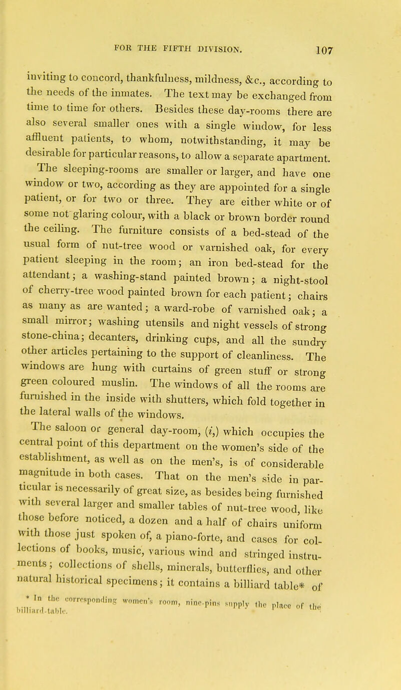 iuviting to concord, thankfulness, mildness, &c., according to the needs of the inmates. The text may be exchanged from time to time for others. Besides these day-rooms there are also several smaller ones with a single window, for less affluent patients, to whom, notwithstanding, it may be desirable for particular reasons, to allow a separate apartment. The sleeping-rooms are smaller or larger, and have one window or two, according as they are appointed for a single patient, or for two or three. They are either white or of some not glaring colour, with a black or brown border round the ceiling. The furniture consists of a bed-stead of the usual form of nut-tree wood or varnished oak, for every patient sleeping in the room; an iron bed-stead for the attendant; a washing-stand painted brown; a night-stool of cheny-tree wood painted brown for each patient; chairs as many as are wanted; award-robe of varnished oak; a small miiTor; washing utensils and night vessels of strong stone-china; decanters, drinking cufs, and all the sundiy other articles pertaining to the support of cleanliness. The windows are hung with curtains of green stuff or strong green coloured muslin. The windows of all the rooms are furnished in the inside with shutters, which fold together in the lateral walls of the windows. The saloon or general day-room, {i,) which occupies the central point of this department on the women's side of the establishment, as well as on the men's, is of considerable magnitude in both cases. That on the men's side in par- ticular IS necessarily of great size, as besides being furnished with several larger and smaller tables of nut-tree wood like those before noticed, a dozen and a half of chairs uniform With those just spoken of, a piano-forte, and cases for col- lections of books, music, various wind and stringed instru- ments; collections of shells, minerals, butterflies, and other natural historical specimens; it contains a billiard table* of * In the corresponding w„„,e„-s room, nine-pin. supply ,1,. place of the