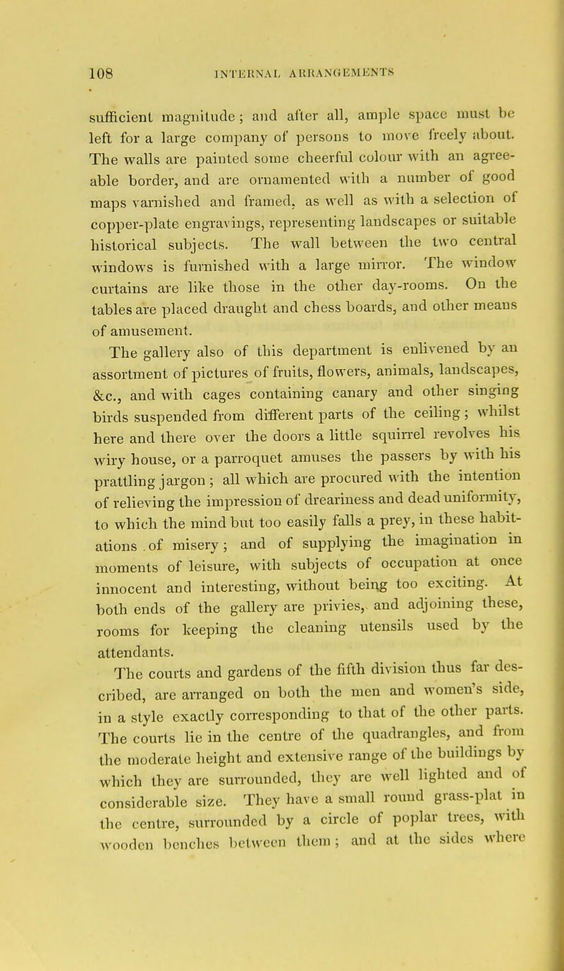 sufficient magiiilude ; and after all, ample space must be left for a large company of persons to move freely about. The walls are painted some cheerful colour with an agree- able border, and are ornamented with a number of good maps varnished and fram ed. as well as with a selection of copper-plate engravings, representing landscapes or suitable historical subjects. The wall between the two central windows is furnished with a large mirror. The window curtains are like those in the other day-rooms. On the tables are placed draught and chess boards, and other means of amusement. The gallery also of this department is enlivened by an assortment of pictures of fruits, flowers, animals, landscapes, &c., and with cages containing canary and other singing birds suspended from different parts of the ceiling; whilst here and there over the doors a little squin-el revolves his wiry house, or a parroquet amuses the passers by with his prattling jargon; all which are procured with the intention of relieving the impression of dreariness and dead uniformity, to which the mind but too easily falls a prey, in these habit- ations of misery; and of supplying the imagination in moments of leisure, with subjects of occupation at once innocent and interesting, without being too exciting. At both ends of the gallery are privies,, and adjoining these, rooms for keeping the cleaning utensils used by the attendants. The courts and gardens of the fifth division thus far des- cribed, are aiTanged on both the men and women's side, in a style exactly corresponding to that of the other parts. The courts lie in the centre of the quadrangles, and from the moderate height and extensive range of the buildings by which they are suiTounded, they are well lighted and of considerable size. They have a small round grass-plat in the centre, surrounded by a circle of poplar trees, with wooden benches between them; and at the sides where