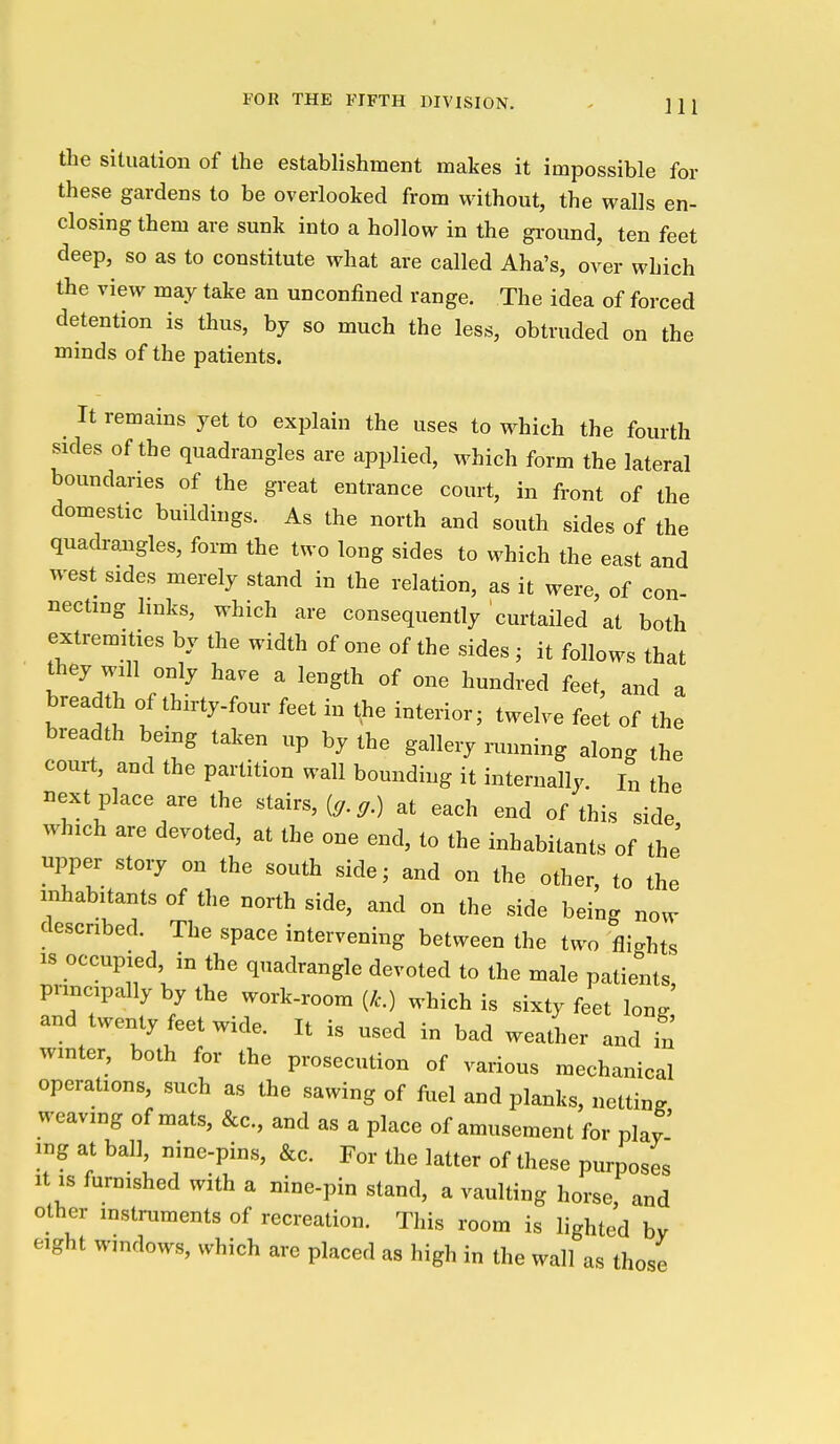 the situation of the establishment makes it impossible for these gardens to be overlooked from without, the walls en- closing them are sunk into a hollow in the ground, ten feet deep, so as to constitute what are called Aha's, over which the view may take an unconfined range. The idea of forced detention is thus, by so much the less, obtruded on the minds of the patients. It remains yet to explain the uses to which the fourth sides of the quadrangles are applied, which form the lateral boundaries of the great entrance court, in front of the domestic buildings. As the north and south sides of the quadraaigles, form the two long sides to which the east and west sides merely stand in the relation, as it were, of con- necting links, which are consequently curtailed at both extremities by the width of one of the sides ; it follows that they will only have a length of one hundred feet, and a breadth of thirty-four feet in the interior; twelve feet of the breadth being taken up by the gallery mnning along the court, and the partition wall bounding it internally. I„ the next place are the stairs, at each end of this side which are devoted, at the one end, to the inhabitants of the upper story on the south side; and on the other, to the inhabitants of the north side, and on the side being now described. The space intervening between the two flights IS occupied, in the quadrangle devoted to the male patients pnncpally by the work-room (/c.) which is sixty feet long' and twenty feet wide. It is used in bad weather and in winter, both for the prosecution of various mechanical operations, such as the sawing of fuel and planks, netting weaving of mats, &c., and as a place of amusement for play' ing at ball, nine-pins, &c. For the latter of these purposes It IS furnished with a nine-pin stand, a vaulting horse, and other instruments of recreation. This room is lighted by eight windows, which are placed as high in the wall as those