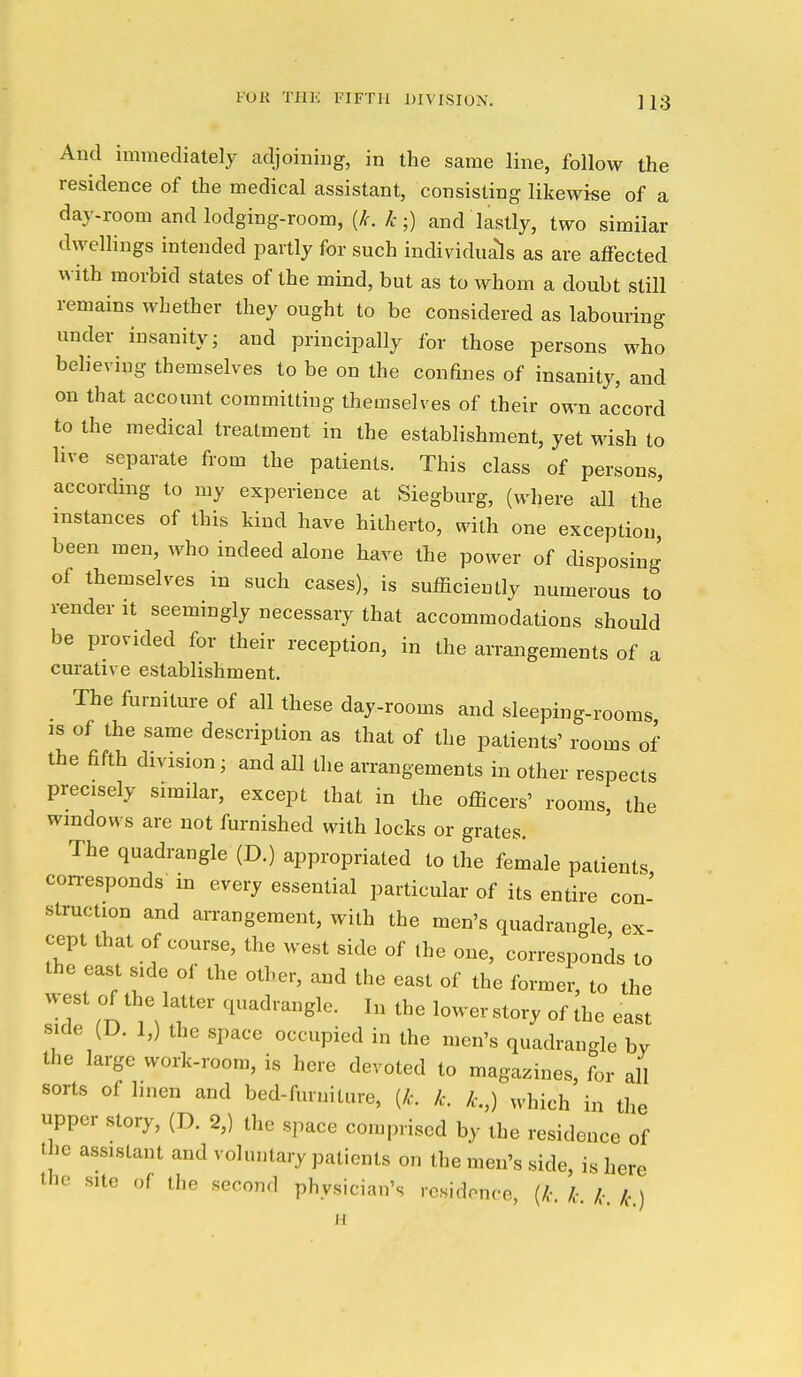 And immediately adjoining, in the same line, follow the residence of the medical assistant, consisting likewise of a day-room and lodging-room, {k. k ;) and lastly, two similar dwellings intended partly for such individua'ls as are affected with morbid states of the mind, but as to whom a doubt still remains whether they ought to be considered as labouring under insanity; and principally for those persons who believing themselves to be on the confines of insanity, and on that account committing themselves of their own accord to the medical treatment in the establishment, yet wish to live separate from the patients. This class of persons, according to my experience at Siegburg, (where all the' instances of this kind have hitherto, with one exception been men, who indeed alone have the power of disposing of themselves in such cases), is sufficiently numerous to render it seemingly necessary that accommodations should be provided for their reception, in the arrangements of a curative establishment. The furniture of all these day-rooms and sleeping-rooms is of the same description as that of the patients' rooms of the fifth division; and all the arrangements in other respects precisely similar, except that in the officers' rooms, the windows are not furnished with locks or grates. The quadrangle (D.) appropriated to the female patients con-esponds- in every essential particular of its entire con- struction and arrangement, with the men's quadrangle, ex- cept that of course, the west side of the one, corresponds to the east side of the other, and the east of the former, to the west of the latter quadrangle. In the lowerstory of the east side (D. 1,) the space occupied in the men's quadrangle by the large work-room, is here devoted to magazines, for ail sorts of linen and bed-furniture, {k. k. k.,) which in the upper story, (D. 2,) the space comprised by the residence of the assistant and voluntary patients on the men's side, is here the site of the second physician's residence, (/.-. k k k )