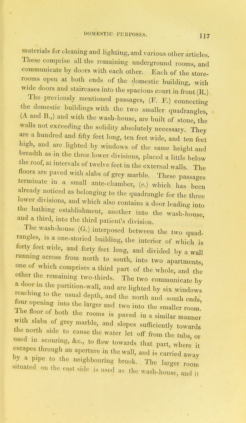 DOMESTIC rURPOSES. materials for cleaning and lighting, and various other articles. These comprise all the remaining underground rooms, and communicate by doors with each other. Each of the store- rooms open at both ends of the domestic building, with wide doors and staircases into the spacious court in front (R.) The previously mentioned passages, (F. F.) connecting the domestic buildings with the two smaller quadrangles, (A and B.,) and with the wash-house, ai-e built of stone, the walls not exceeding the solidity absolutely necessaiy. They ai-e a hundred and fifty feet long, ten feet wide, and ten feet high, and are lighted by windows of the same height and breadth as m the three lower divisions, placed a little below the roof, at intervals of twelve feet in the external walls. The floors are paved with slabs of grey marble. These passages terminate in a small ante-chamber, (..) which has been already noticed as belonging to the quadrangle for the three ower divisions, and which also contains a door leading into the bathing establishment, another into the wash-house and a third, into the third patient's division. The wash-house (G.) interposed between the two quad- rangles, IS a one-storied building, the interior of which is forty feet wide, and forty feet long, and divided by a wall i-unnmg across from north to south, into two apartments, one of which comprises a third part of the whole, and the other the i-emaining two-thirds. The two communicate by reach- -d are lighted by six windows reaching to the usual depth, and the north and south ends, four opening into the larger and two into the smaller room The floor of both the rooms is paved in a similar manner with slabs of grey marble, and slopes sufficiently towards the north side to cause the water let off from the tubs or used ,n scouring, &c., to flow towards that part, where' it escapes through an aperture in the wall, and is carried away by a pipe to the neighbouring brook. The larger room situated on the east side is used as the wash-houL, and U