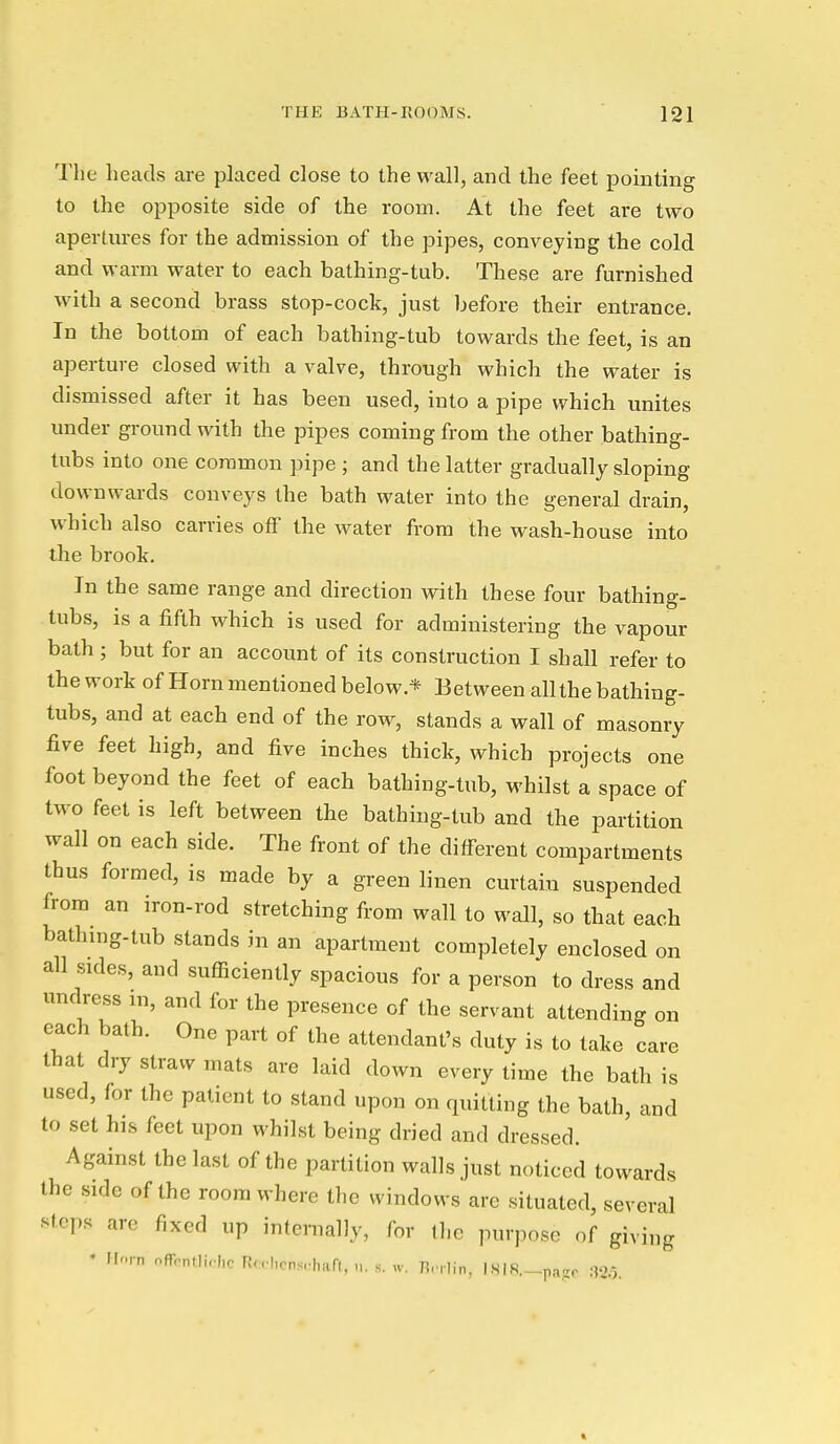 The heads are placed close to the wall, and the feet pointing to the opposite side of the room. At the feet are two apertm-es for the admission of the pipes, conveying the cold and warm water to each bathing-tub. These are furnished with a second brass stop-cock, just before their entrance. In the bottom of each bathing-tub towards the feet, is an aperture closed with a valve, through which the water is dismissed after it has been used, into a pipe which unites under ground with the pipes coming from the other bathing- tubs into one common pipe ; and the latter gradually sloping downwards conveys the bath water into the general drain, which also carries off the water from the wash-house into the brook. In the same range and direction with these four bathing- tubs, is a fifth which is used for administering the vapour bath; but for an account of its construction I shall refer to the work of Horn mentioned below.* Between all the bathing- tubs, and at each end of the row, stands a wall of masonry five feet high, and five inches thick, which projects one foot beyond the feet of each bathing-tub, whilst a space of two feet is left between the bathing-tub and the partition wall on each side. The front of the different compartments thus formed, is made by a green linen curtain suspended from an iron-rod stretching from wall to wall, so that each bathing-tub stands in an apartment completely enclosed on all sides, and sufficiently spacious for a person to dress and undress m, and for the presence of the servant attending on each bath. One part of the attendant's duty is to take care that dry straw mats are laid down every time the bath is used, for the patient to stand upon on quitting the bath, and to set his feet upon whilst being dried and dressed. Against the last of the partition walls just noticed towards the side of the room where the windows are situated, several stops are fixed up internally, for the purpose of giving ' Horn ofrrnMi.hc Rc hrnsrhafl. n. s. w. nrrlin, iSIR-paje :n6.