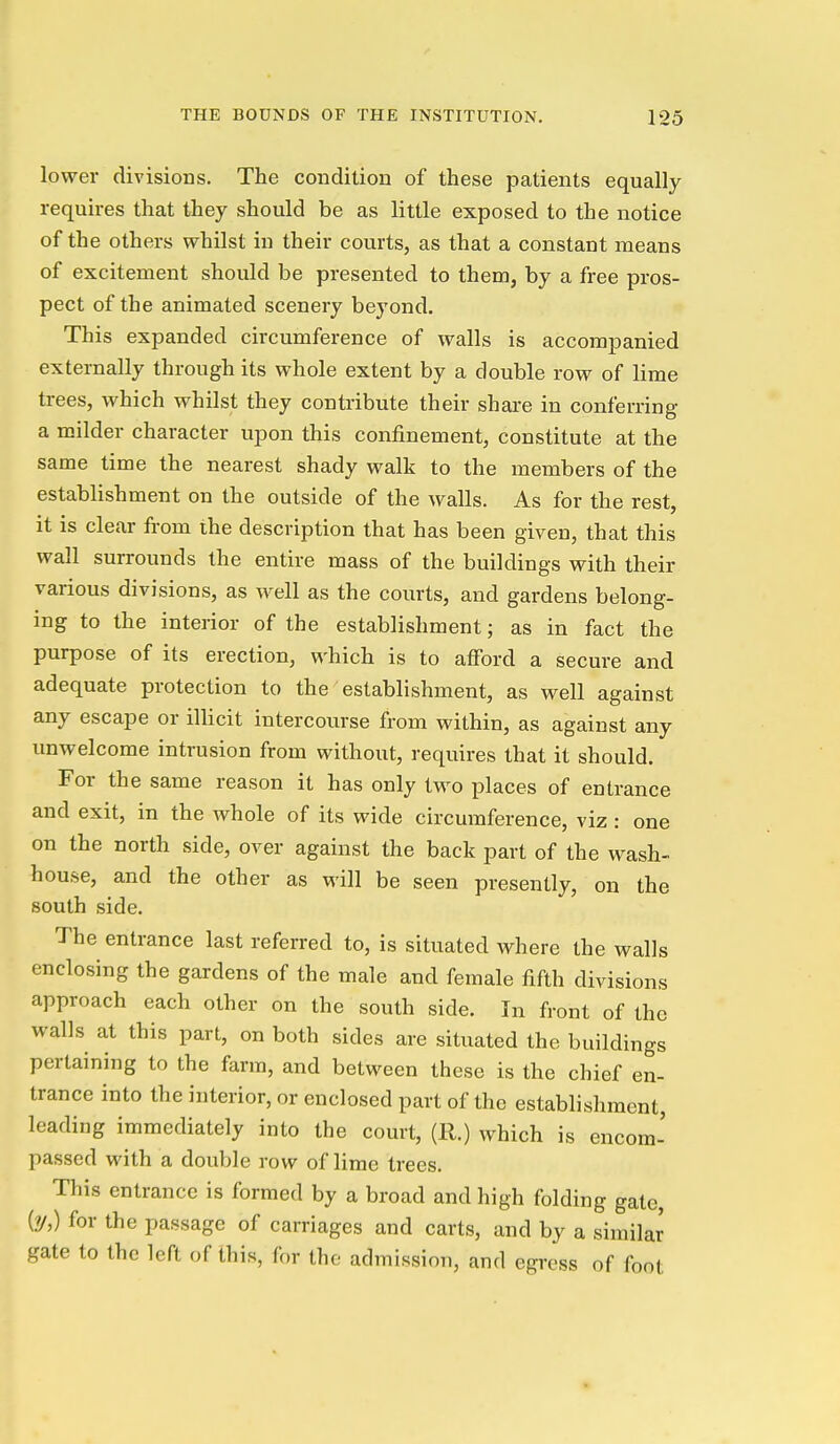 lower divisions. The condition of these patients equally requires that they should be as little exposed to the notice of the others whilst in their courts, as that a constant means of excitement should be presented to them, by a free pros- pect of the animated scenery beyond. This expanded circumference of walls is accompanied externally through its whole extent by a double row of lime trees, which whilst they contribute their share in conferring a milder character upon this confinement, constitute at the same time the nearest shady walk to the members of the establishment on the outside of the walls. As for the rest, it is clear from the description that has been given, that this wall surrounds the entire mass of the buildings with their various divisions, as well as the courts, and gardens belong- ing to the interior of the establishment; as in fact the purpose of its erection, which is to afford a secure and adequate protection to the establishment, as well against any escape or illicit intercourse from within, as against any unwelcome intrusion from without, requires that it should. For the same reason it has only two places of entrance and exit, in the whole of its wide circumference, viz : one on the north side, over against the back part of the wash- house, and the other as will be seen presently, on the south side. The entrance last referred to, is situated where the walls enclosing the gardens of the male and female fifth divisions approach each other on the south side. In front of the walls at this part, on both sides are situated the buildings pertaining to the farm, and between these is the chief en- trance into the interior, or enclosed part of the establishment, leading immediately into the court, (11.) which is encom- passed with a double row of lime trees. This entrance is formed by a broad and high folding gate, (?/,) for the passage of carriages and carts, and by a similar gate to the left of this, for the admission, and egress of foot