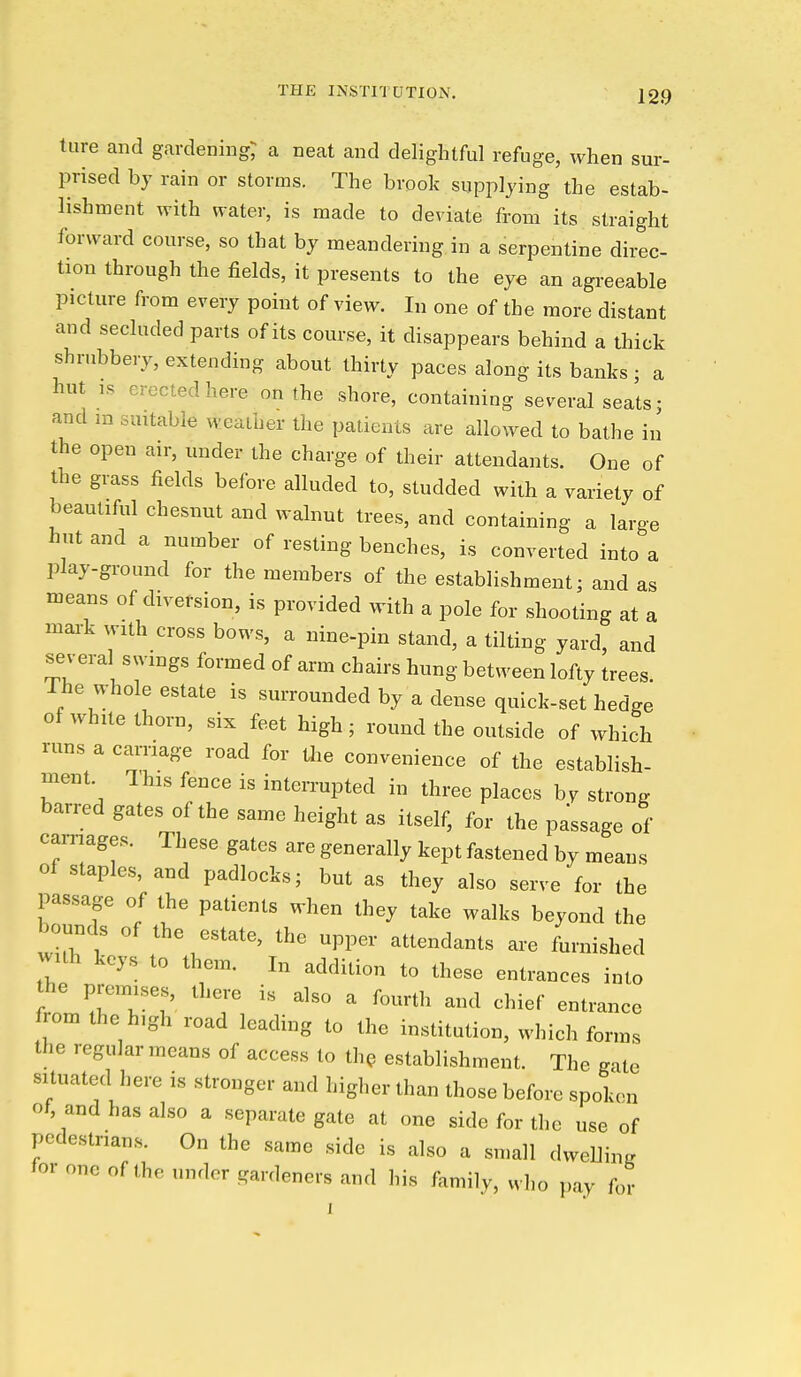 ture and gardening; a neat and delightful refuge, when sur- prised by rain or storms. The brook supplying the estab- lishment with water, is made to deviate from its straight forward course, so that by meandering in a serpentine direc- tion through the fields, it presents to the eye an agreeable picture from every point of view. In one of the more distant and secluded parts of its course, it disappears behind a thick shrubbery, extending about thirty paces along its banks ; a hut IS erected here on the shore, containing several seats; and in suitable weather the patients are allowed to bathe in the open air, under the charge of their attendants. One of the grass fields before alluded to, studded with a variety of beautiful chesnut and walnut trees, and containing a large hut and a number of resting benches, is converted into a play-ground for the members of the establishment; and as means of diversion, is provided with a pole for shooting at a mark with cross bows, a nine-pin stand, a tilting yard, and several swings formed of arm chairs hung between lofty trees. The whole estate is surrounded by a dense quick-set hedge of while thorn, six feet high; round the outside of which runs a carriage road for Uie convenience of the establish- ment This fence is interrupted in three places hy strong barred gates of the same height as itself, for the passage of carnages. These gates are generally kept fastened by means of staples, and padlocks; but as they also serve for the passage of the patients when they take walks beyond the bounds of the estate, the upper attendants are furnished wuh keys to them. In addition to these entrances into the premises, there i,s also a fourth and chief entrance fiom the high road leading to the institution, which forms the regular means of access to th^ establishment. The gate situated here is stronger and higher than those before spokc>n of, and has also a separate gate at one side for the use of pedestrians. On the same side is also a small dwelling 'or one of the under gardeners and his family, who pay for