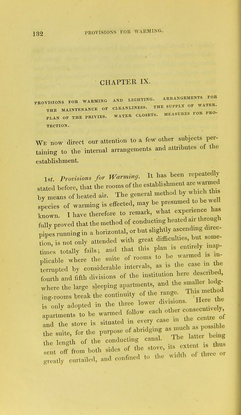 CHAPTER IX. PKOVISTO.S .OB WAKMXKG A«X> .XGHXIKG. AKBAKO.MB.TS rOK THE MAI^TEXANCE OP CI.EAKI.INESS. THE SUPPI-T OP WATER. PI.AN OP THE PBIYIBS. WATEK CLOSETS. MEASURES EOK PKO- TECTION. We now direct our attention to a few other subjects per- taining to the internal arrangements and attributes of the establishment. Irf Provision for Warming. It has been vepeatedly stated before, tJ>at the rooms of the establishment are warmed by means of heated air. The general method by wh.ch th.s species of warming is effected, may be presnmed to be wel known. I have therefore to remark, what expenence has fuUv proved that the method of eondneting heated a„- through pip'es ranning in a horizontal, or but slightly ascendmg drree- Cu i^notonly attended with great difficulties, but some- m s totally Lis; and that tbis plan is -'-'^ P plicable where the suite of rooms to bo warmed ■ u- terrupted by considerable intervals, as .s the ease n the f J and fifth divisions of the institution here d^ertbe , where the large sleeping apartments, and the ing-rooms break the continuity of the range, Th.s m tW is only adopted in the three lower divisions. He e the Jents \o be warmed follow each other ^^^^ and the stove is situated in every case m the -^ ° t sX forthe purpose of abridging ^^^^ Che length of the conducUng ca,.h Th ^.^^^ J sent off from both sides of the sto e, it greatly curtailed, and confined to the M.dlh of tli.cc