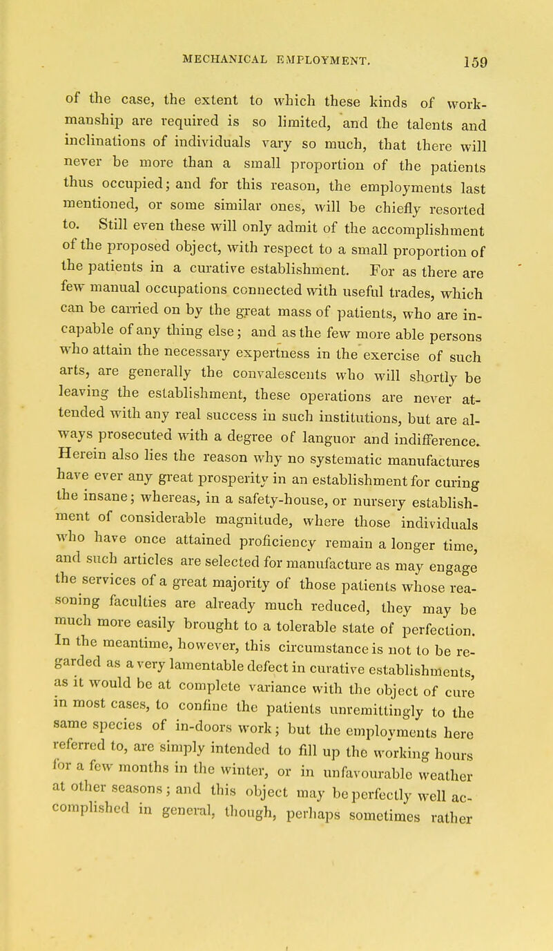 of the case, the extent to which these kinds of work- manship are required is so limited, and the talents and inclinations of individuals vary so much, that there will never be more than a small proportion of the patients thus occupied; and for this reason, the employments last mentioned, or some similar ones, will be chiefly resorted to. Still even these will only admit of the accomplishment of the proposed object, with respect to a small proportion of the patients in a curative establishment. For as there are few manual occupations connected with useful trades, which can be cariied on by the great mass of patients, who are in- capable of any thing else; and as the few more able persons who attain the necessary expertness in the' exercise of such arts, are generally the convalescents who will shortly be leaving the establishment, these operations are never at- tended with any real success in such institutions, but are al- ways prosecuted with a degree of languor and indifference. Herein also lies the reason why no systematic manufactures have ever any great prosperity in an establishment for curing the insane; whereas, in a safety-house, or nursery establish- ment of considerable magnitude, where those individuals who have once attained proficiency remain a longer time, and such articles are selected for manufacture as may engage the services of a great majority of those patients whose rea- soning faculties are already much reduced, they may be much more easily brought to a tolerable state of perfection. In the meantime, however, this circumstance is not to be re- garded as a very lamentable defect in curative establishments, as It would be at complete variance with the object of cure m most cases, to confine the patients unremittingly to the same species of in-doors work; but the emplovments here referred to, are simply intended to fill up the working hours lor a few months in the winter, or in unfavourable weather at other seasons; and this object may be perfectly well ac- complished in general, though, perliaps sometimes rather