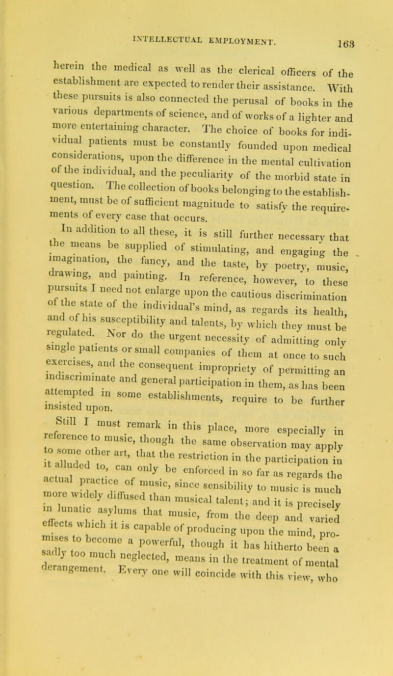 INTELLECTUAL EMPLOYMENT. herein the medical as well as the clerical ofBcers of the establishment are expected to render their assistance. With these pursuits is also connected the perusal of books in the various departments of science, and of works of a lighter and more entertaining character. The choice of books for indi- vidual patients must be constantly founded upon medical considerations, upon the difference in the mental cultivation of the individual, and the peculiarity of the morbid state in question. The collection of books belonging to the establish- ment, must be of sufficient magnitude to satisfy the require- ments of every case that occurs. In addition to all these, it is still further necessary that the means be supplied of stimulating, and engaging the . imagination, the fancy, and the taste, by poeti.^ music, drawing and painting. I„ reference, however, to these pursuits I need not enlarge upon the cautious discrimination of the state of the individual's mind, as regards its health, and of his susceptibility and talents, by which they must be regulated. Nor do the urgent necessity of admitting only single patients or small companies of them at once to such exercises, and the consequent impropriety of permitting an ndiscrimmate and general participation in them, as has been LI? establishments, require to be further insisted upon. ri, \  Pkce, more especially in efe,ence o n,us,c, though the .ame observation may apply t r^ed t *^ P-'cipa'tion'n actual p act,ce of mus,c, since sensibility to music is much more wdely d.ffuscd than musical talent fand it is prect y m lunaf c asylums that music, from the deep and ™ried effects winch tt ts capable of producing upon the mind, pro- sadlj too much neglected, means in the treatment of mental derangement. Eve,y one will coincide with this view,lo