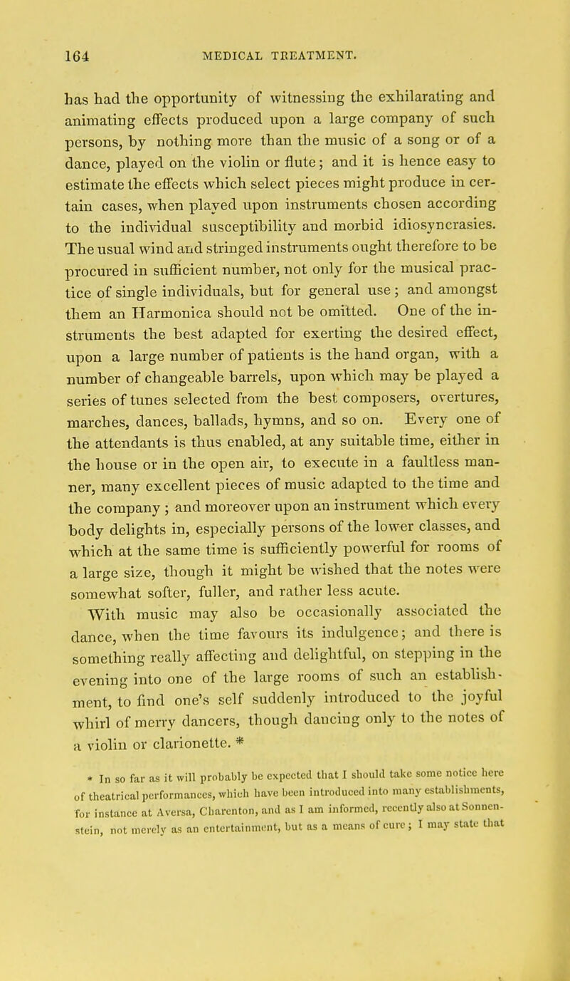 has had the opportunity of witnessing the exhilarating and animating effects produced upon a large company of such persons, by nothing more than the music of a song or of a dance, played on the violin or flute; and it is hence easy to estimate the effects which select pieces might produce in cer- tain cases, when played upon instruments chosen according to the individual susceptibility and morbid idiosyncrasies. The usual wind and stringed instruments ought therefore to be procured in sufficient number, not only for the musical prac- tice of single individuals, but for general use; and amongst them an Harmonica should not be omitted. One of the in- struments the best adapted for exerting the desired effect, upon a large number of patients is the hand organ, with a number of changeable barrels, upon which may be played a series of tunes selected from the best composers, overtures, marches, dances, ballads, hymns, and so on. Every one of the attendants is thus enabled, at any suitable time, either in the house or in the open air, to execute in a faultless man- ner, many excellent pieces of music adapted to the time and the company ; and moreover upon an instrument which every body delights in, especially persons of the lower classes, and w^hich at the same time is sufficiently powerful for rooms of a large size, though it might be wished that the notes were somewhat softer, fuller, and rather less acute. With music may also be occasionally associated the dance, when the time favours its indulgence; and there is something really affecting and delightful, on stepping in the evening into one of the large rooms of such an establish- ment, to find one's self suddenly introduced to the joyful whirl of merry dancers, though dancing only to the notes of a violin or clarionette. * * In so far as it will probably be expected that I should take some notice here of theatrical performances, which have been introduced into many establishments, for instance at Aversa, Charenton, and as I am informed, recently also at Sonnen- stein, not merely as an entertainment, but as a means of cure; I may sUate that