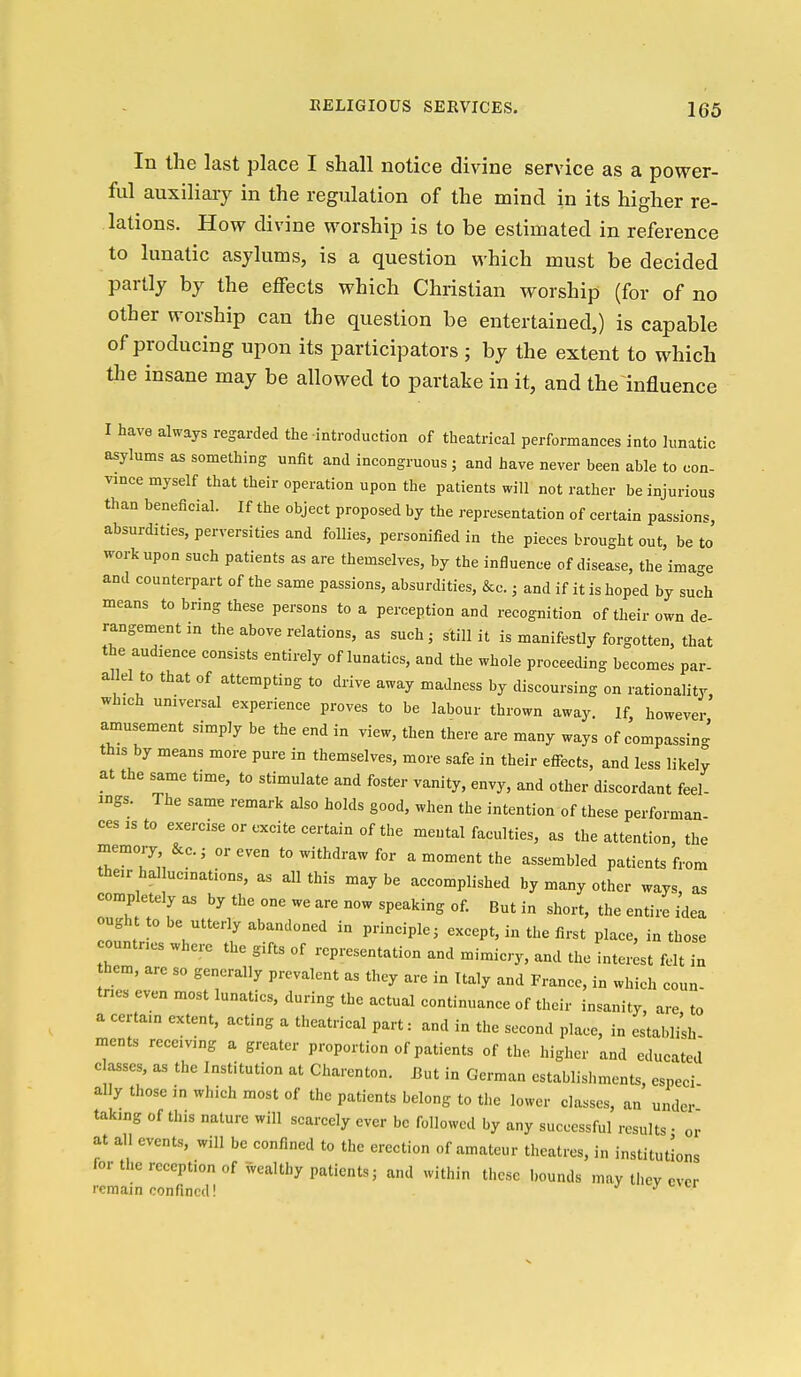 In the last place I shall notice divine service as a power- ful auxiliary in the regulation of the mind in its higher re- lations. How divine worship is to be estimated in reference to lunatic asylums, is a question which must be decided partly by the effects which Christian worship (for of no other worship can the question be entertained,) is capable of producing upon its participators ; by the extent to which tlie insane may be allowed to partake in it, and the influence I have always regarded the introduction of theatrical performances into lunatic asylums as something unfit and incongruous ; and have never been able to con- vince myself that their operation upon the patients will not rather be injurious than beneficial. If the object proposed by the representation of certain passions, absurdities, perversities and follies, personified in the pieces brought out, be to work upon such patients as are themselves, by the influence of disease, the ima-'e and counterpart of the same passions, absurdities, &c.; and if it is hoped by such means to bring these persons to a perception and recognition of their own de- rangement in the above relations, as such, still it is manifestly forgotten, that the audaence consists entirely of lunatics, and the whole proceeding becomes par- allel to that of attempting to drive away madness by discoursing on rationality, which universal experience proves to be labour thrown away. If, however amusement simply be the end in view, then there are many ways of compassing this by means more pure in themselves, more safe in their eff-ects, and less likely at the same time, to stimulate and foster vanity, envy, and other discordant feel- ings. The same remark also holds good, when the intention of these performan cesisto exercise or excite certain of the mental faculties, as the attention, the memory &c.; or even to withdraw for a moment the assembled patients from their hallucinations, as all this maybe accomplished by many other ways as completely as by the one we are now speaking of. But in short, the entire Wea ought to be utterly abandoned in principle, except, in the first place, in those ountnes where the gifts of representation and mimicry, and the inteiLt felt in hem, are so generally prevalent as they are in Italy and France, in which coun- tries even most lunatics, during the actual continuance of their insanity, are, to a certain extent, acting a theatrical part: and in the second place, in establi;h- ments receiving a greater proportion of patients of the higher and educated classes, as the Institution at Charenton. Eut in German establishments, especi ally those in which most of the patients belong to the lower classes, an under taking of this nature will scarcely ever be followed by any successful results • or at all events, will be confined to the erection of amateur theatres, in institutions for the reception of wealthy patients; and within these bounds may they ever remain confined! ' ' '^'^