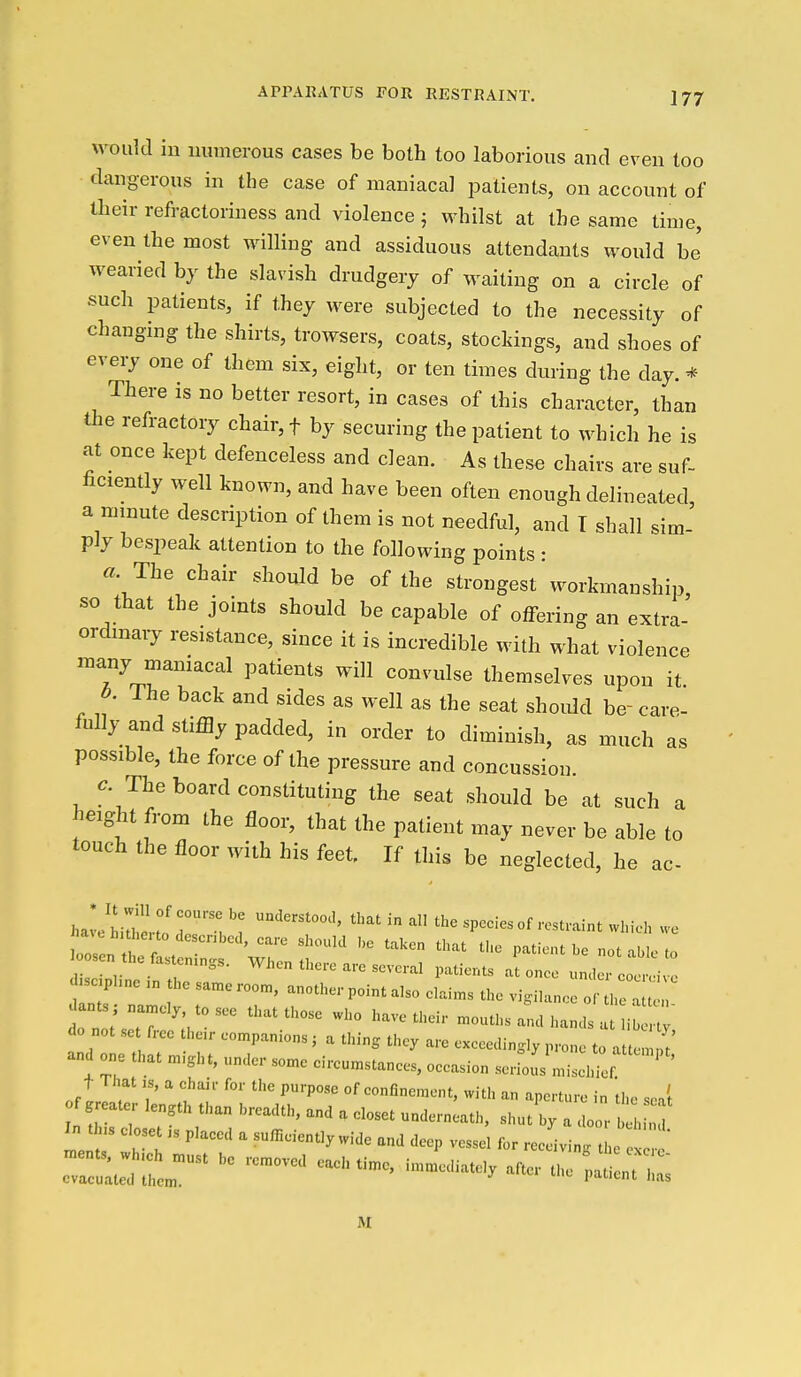 would in mimerous cases be both too laborious and even too dangerous in the case of maniacal patients, on account of their refractoriness and violence; whilst at the same time, even the most willing and assiduous attendants would be' weaned by the slavish drudgery of waiting on a circle of such patients, if they were subjected to the necessity of changing the shirts, trowsers, coats, stockings, and shoes of every one of them six, eight, or ten times during the day. * There is no better resort, in cases of this character, than the refractory chair, f by securing the patient to which he is at once kept defenceless and clean. As these chairs are suf- iiciently well known, and have been often enough delineated a minute description of them is not needful, and T shall sim- ply bespeak attention to the following points : «. The chair should be of the strongest'workmanship, so that the joints should be capable of offering an extra- ordinary resistance, since it is incredible with what violence many maniacal patients will convulse themselves upon it. 6. ihe back and sides as well as the seat shoidd be- c, fully and stiffly padded, in order to diminish, as much possible, the force of the pressure and concussion. c. The board constituting the seat should be at such « height from the floor, that the patient may never be able to touch the floor with his feet If this be neglected, he ac haL'Lrheno'r^': ^ ^ 'he species of resU-aint which we -'-^-'^^ -'^^'-^ r • ,. . , ° ''''^'•'^'''^■craM'atients atonce umlorcooiviv.. sc.p,„e the same roc, another point also elai.ns the vi.ilanee o ants , narncl, tosee that those who have their mouths and hands at i j do not se free the.r companions; a thing they are exceeclinsly prone to at tern t' and one that might, under some cireumstanees, occasion serfous misel ef ' ' oftrl. T' M of confinement, with an aperture in the sea't of greater length than hreadth, and . closet underneath, shut by a door heh le : 71 ''^  -■-■-^-•'^^ ^eep vessel for receiving t e ^ ' care- as a M