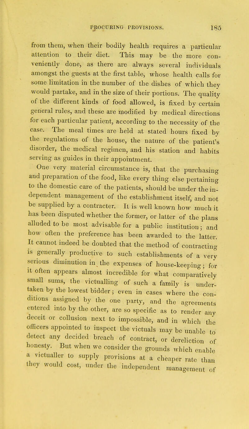 from Ihem, when their bodily health requires a particular attention to their diet. This may be the more con- veniently done, as there are always several individuals amongst the guests at the first table^ whose health calls for some limitation in the number of the dishes of which they would partake, and in the size of their portions. The quality of the different tinds of food allowed, is fixed by certain general rules, and these are modified by medical directions for each particular patient, according to the necessity of the case. The meal times are held at stated hours fixed by the regulations of the house, the nature of the patient's disorder, the medical regimen, and his station and habits serving as guides in their appointment. One very material circumstance is, that the purchasing and preparation of the food, like every thing else pertaining to the domestic care of the patients, should be under the in- dependent management of the establishment itself, and not be supplied by a contracter. It is well known how much it has been disputed whether the former, or latter of the plans alluded to be most advisable for a public institution; and how often the preference has been awarded to the latter. It cannot indeed be doubted that the method of contracting is generally productive to such establishments of a very serious diminution in the expenses of house-keeping; for It often appears almost incredible for what comparatively small sums, the victualling of such a family is under- taken by the lowest bidder; even in cases where the con- ditions assigned by the one party, and the agreements entered into by the other, are so specific as to render any deceit or collusion next to impossible, and in which the officers appointed to inspect the victuals may be unable to detect any decided breach of contract, or dereliction of honesty. But when we consider the grounds which enable a victualler to supply provisions at a cheaper rate than they would cost, under the independent management of