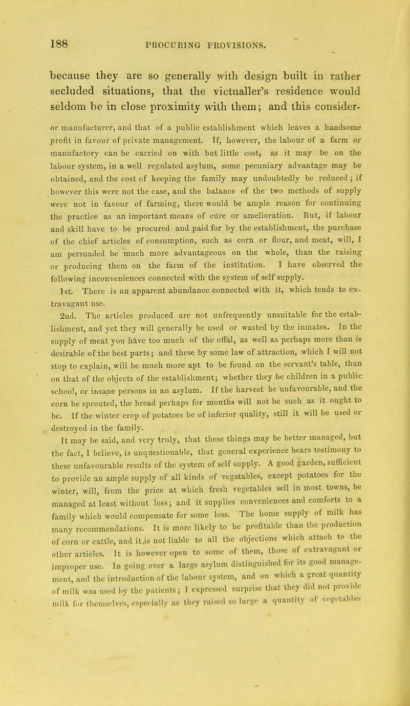 because they are so generally with design built in rather secluded situations, that the victualler's residence would seldom be in close proximity with themj and this consider- or manufacturer, and that of a public establishment which leaves a handsome profit in favour of private management. If, however, the labour of a farm or manufactory c£in be carried on with but little cost, as it may be on the labour system, in a well regulated asylum, some pecuniary advantage may be obtained, and the cost of keeping the family may undoubtedly be reduced; if however this were not the case, and the balance of the two methods of supply were not in favour of farming, there would be ample reason for continuing the practice as an important means of cUre or amelioration. But, if labour and slcill have to be procured and paid for by the establishment, the purchase of the chief articles of consumption, such as corn or flour, and meat, will, I am persuaded be much more advantageous on the whole, than the raising or producing them on the farm of the institution. I have observed the following inconveniences connected with the system of self supply. 1st. There is an apparent abundance connected with it, which tends to ex- travagant use. 2ud. The articles produced are not unfrequently unsuitable for the estab- lishment, and yet they will generally be used or wasted by the inmates. In the supply of meat you have too much of the offal, as well as perhaps more than is desirable of the best parts; and these by some law of attraction, which I will not stop to explain, will be much more apt to be found on the servant's table, than on that of the objects of the establishment; whether they be children in a public school, or insane persons in an asylum. If the harvest be unfavourable, and the corn be sprouted, the bread perhaps for months will not be such as it ought to be. If the winter crop of potatoes be of inferior quality, still it will be used or destroyed in the family. It may be said, and very truly, that tliese things may be better managed, but the fact, I believe, is unquestionable, that general experience bears testimony to these unfavourable results of the system of self supply. A good garden, sufficient to provide an ample supply of all kinds of vegetables, except potatoes for the winter, will, from the price at which fresh vegetables sell in most towns, be managed at least without loss; and it supplies conveniences and comforts to a family which would compensate for some loss. The home supply of milk has many recommendations. It is more likely to be profitable than the production of corn or cattle, and it.is not liable to all the objections which attach to the other articles. It is however open to some of them, those of extravagant or improper use. In going over a large asylum distinguished for its good manage- ment, and the introduction of the labour system, and on which a great quantity of milk was used by the patients; I expressed surprise that they did not provide milk f..r themselves, especially as they raised so large a quanlily of vegetables