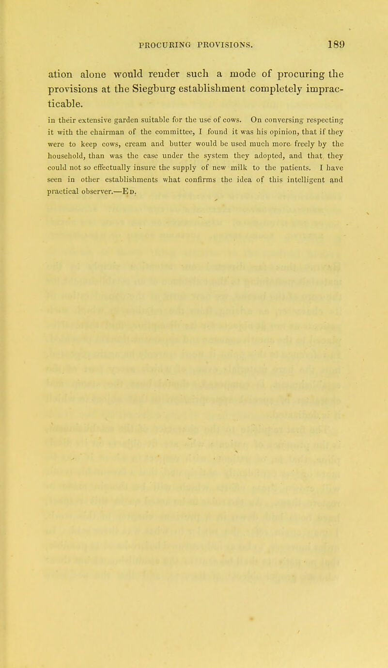 ation alone would render such a mode of procuring the provisions at the Siegburg establishment completely imprac- ticable. in their extensive garden suitable for the use of cows. On conversing respecting it with the chairman of the comraittee, I found it was his opinion, that if they were to keep cows, cream and butter would be used much more freely by the household, than was the case under the system they adopted, and that they could not so effectually insure the supply of new milk to the patients. I have seen in other establishments what confirms the idea of this intelligent ^nd practical observer.—Ed.
