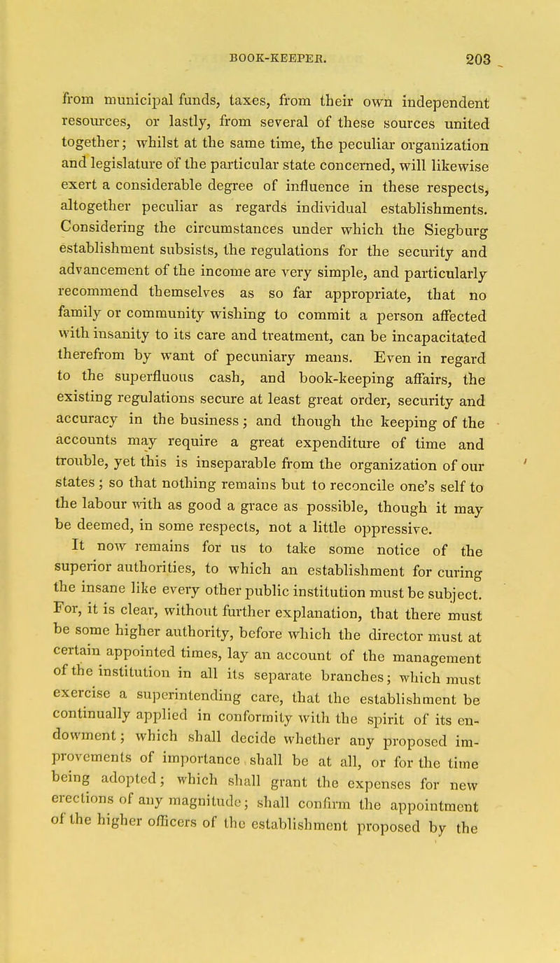 from municiijal funds, taxes, from their own independent resom-ces, or lastly, from several of these sources united together; whilst at the same time, the peculiar organization and legislature of the particular state concerned, will likewise exert a considerable degree of influence in these respects, altogether peculiar as regards individual establishments. Considering the circumstances under which the Siegburg establishment subsists, the regulations for the security and advancement of the income are very simple, and particularly recommend themselves as so far appropriate, that no family or community wishing to commit a person affected with insanity to its care and treatment, can be incapacitated therefrom by want of pecuniary means. Even in regard to the superfluous cash, and book-keeping afiairs, the existing regulations secure at least great order, security and accuracy in the business; and though the keeping of the accounts may require a great expenditure of time and trouble, yet this is inseparable from the organization of our states ; so that nothing remains but to reconcile one's self to the labour vdth as good a grace as possible, though it may be deemed, in some respects, not a little oppressive. It now remains for us to take some notice of the superior authorities, to which an establishment for curing the insane like every other public institution must be subject. For, it is clear, without further explanation, that there must be some higher authority, before which the director must at certain appointed times, lay an account of the management of the institution in all its separate branches; which must exercise a superintending care, that the establishment be continually applied in conformity with the spirit of its en- dowment ; which shall decide whether any proposed im- provements of importance shall be at all, or for the titne being adopted; which shall grant the expenses for new erections of any magnitude; shall confirm the appointment of the higher oflScers of the establishment proposed by the