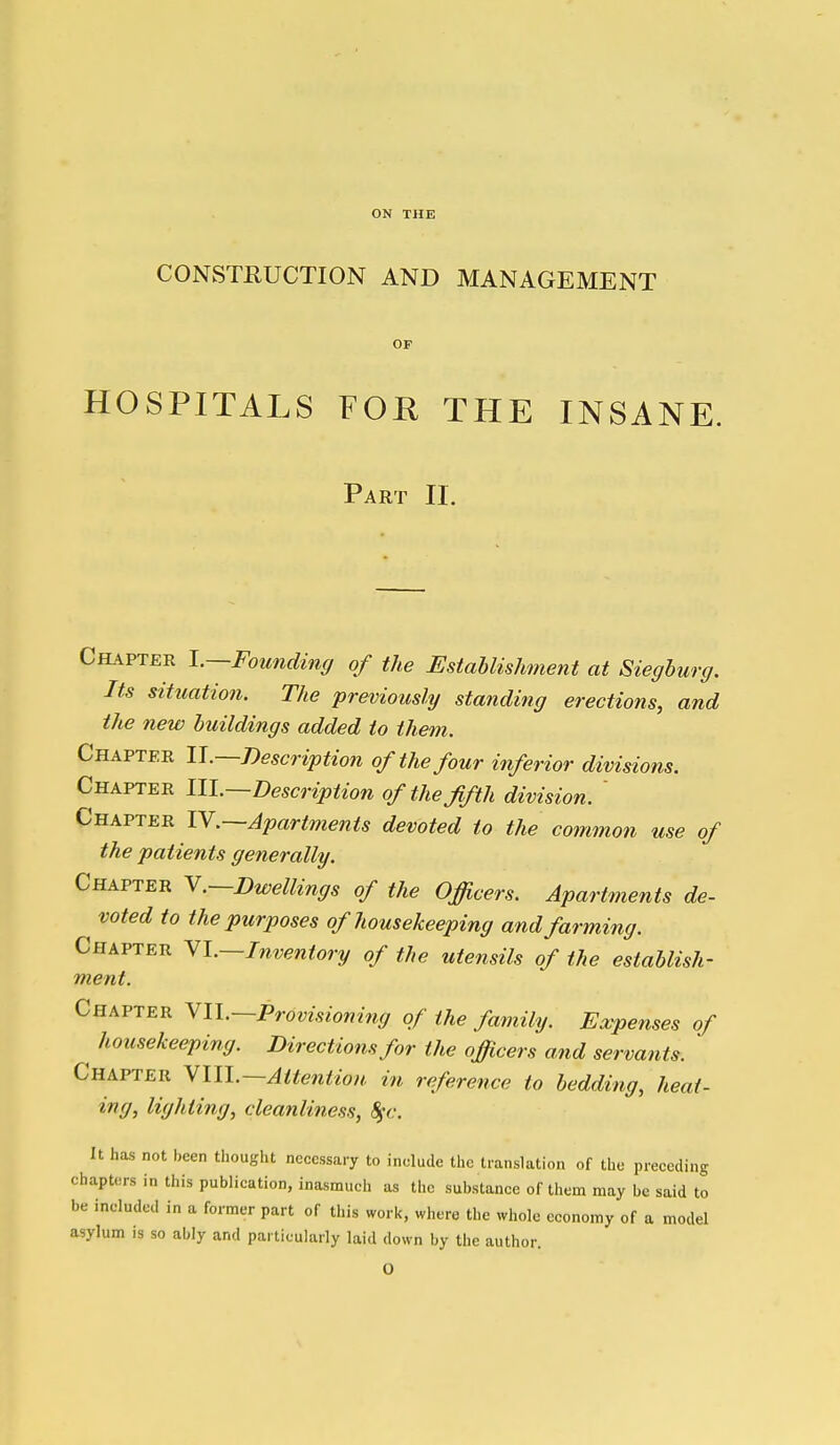 ON THE CONSTRUCTION AND MANAGEMENT OF HOSPITALS FOE THE INSANE. Part II. Chapter I.—Founding of the Establishment at Sieghurg. Its situation. The previously standing erections, and the new huildings added to them. Chapter U.—Description of the four inferior divisions. Chapter III.—Description of the fifth division. ' Chapter lY.—Apartments devoted to the common use of the patients generally. Chapter Y.—Dwellings of the Officers. Apartments de- voted to the purposes of housekeeping and farming. Chapter Yl.—Inventory of the utensils of the establish- ment. Chapter YIL-Provisioning of the family. Expenses of ^ housekeeping. Directions for the officers and servants. ' Chapter yill.—Attention in reference to bedding, heat- ing, lighting, cleanliness, Sgc. It has not been thought necessary to include the translation of the preceding chapters in this publication, inasmuch as the substance of them may be said to be included in a former part of this work, where the whole economy of a model asylum is so ably and particularly laid down by the author. O