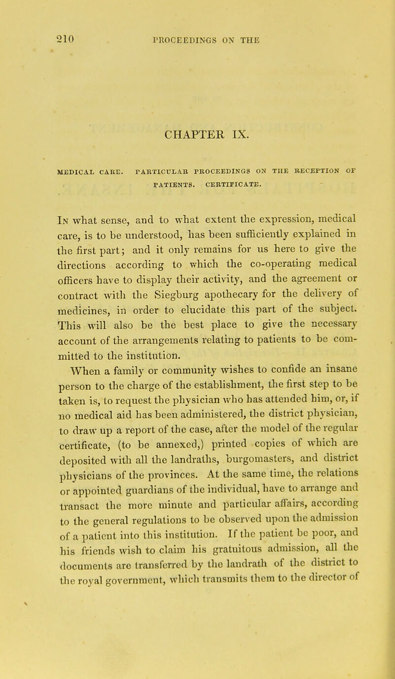 CHAPTER IX. MEDICAL CAKE. PABTICULAB PROCEEDINGS ON THE RECEPTION OF PATIENTS. CEBTiriCATE. In what sense, and to what extent the expression, medical care, is to be understood, has been sufficiently explained in the first part; and it only remains for us here to give the directions according to which the co-operating medical officers have to display their activity, and the agi'eement or contract with the Siegburg apothecary for the delivery of medicines, in order to elucidate this part of the subject. This will also be the best place to give the necessary account of the arrangements relating to patients to be com- mitted to the institution. When a family or community wishes to confide an insane person to the charge of the establishment, the first step to be taken is, to request the physician who has attended him, or, if no medical aid has been administered, the district physician, to draw up a report of the case, after the model of the regular certificate, (to be annexed,) printed copies of which are deposited with all the landraths, burgomasters, and district physicians of the provinces. At the same time, the relations or appointed guardians of the individual, have to arrange and transact the more minute and parliculai- affairs, according to the general regulations to be observed upon the admission of a patient into this institution. If the patient be poor, and his friends wish to claim his gratuitous admission, all the documents are transfen-ed by the landrath of the district to the royal government, which transmits them to the director of