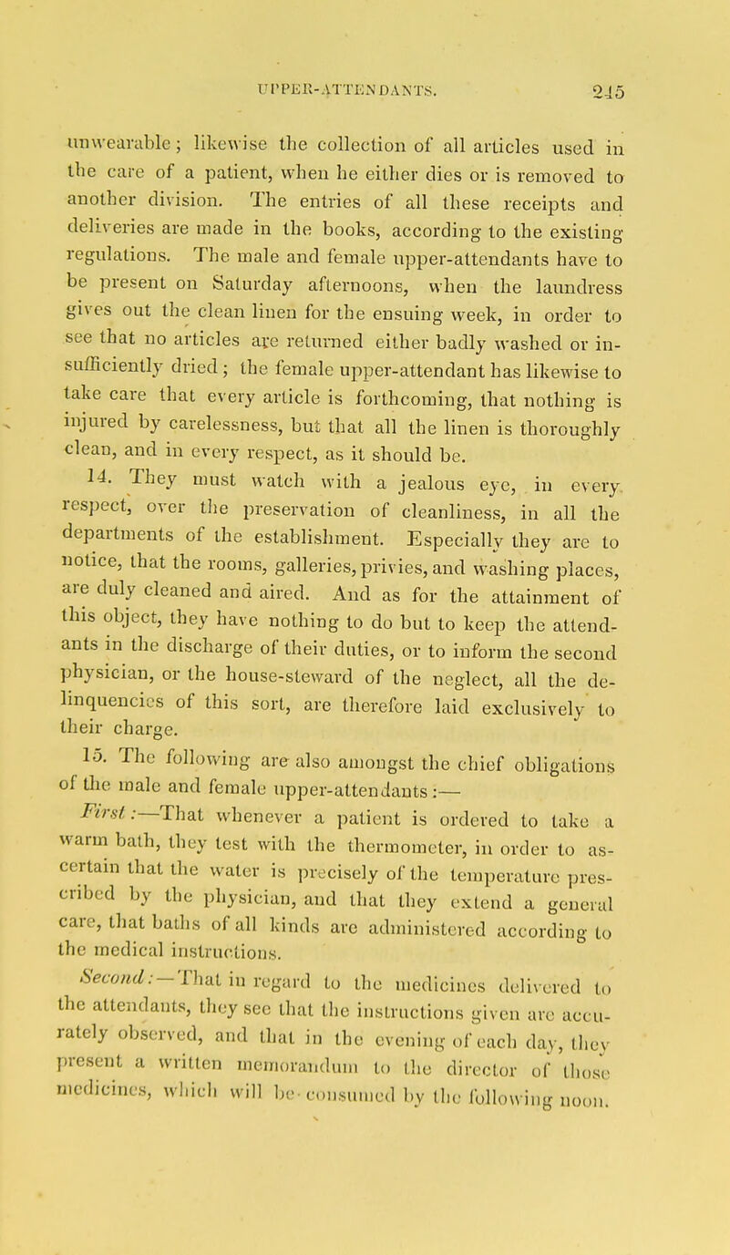 unweavuble; likewise the collection of all articles used in the care of a patient, when he either dies or is removed to another division. The entries of all these receipts and deliveries are made in the books, according to the existing regulations. The male and female iipper-attendants have to be present on Saturday afternoons, when the laundress gives out the clean linen for the ensuing week, in order to see that no articles ave returned either badly washed or in- sufficiently dried; the female upper-attendant has likewise to take care that every article is forthcoming, that nothing is injured by carelessness, but that all the linen is thoroughly clean, and in every respect, as it should be. 14. They must watch with a jealous eye, in every respect, over tl)e preservation of cleanliness, in all the departments of the establishment. Especially they are to notice, that the rooms, galleries, privies, and washing places, are duly cleaned and aired. And as for the attainment of this object, they have nothing to do but to keep the attend- ants in the discharge of their duties, or to inform the second physician, or the house-steward of the neglect, all the de- linquencies of this sort, are therefore laid exclusively to their charge. 15. The following are also amongst the chief obligations of the male and female upper-attendants:— First .-—That whenever a patient is ordered to take a warm bath, they test with the thermometer, in order to as- certain that the water is precisely of the temperature pres- cribed by the physician, and that they extend a general care, that baths of all kinds arc administered according to the medical instructions. Second.-'nvdliuYcgim] to the medicines delivered to the attendants, they see that the instructions given arc accu- rately observed, and that in the evening of each day, they present a written memorandum to the director of those medicines, which will be-consumed by the following noon.