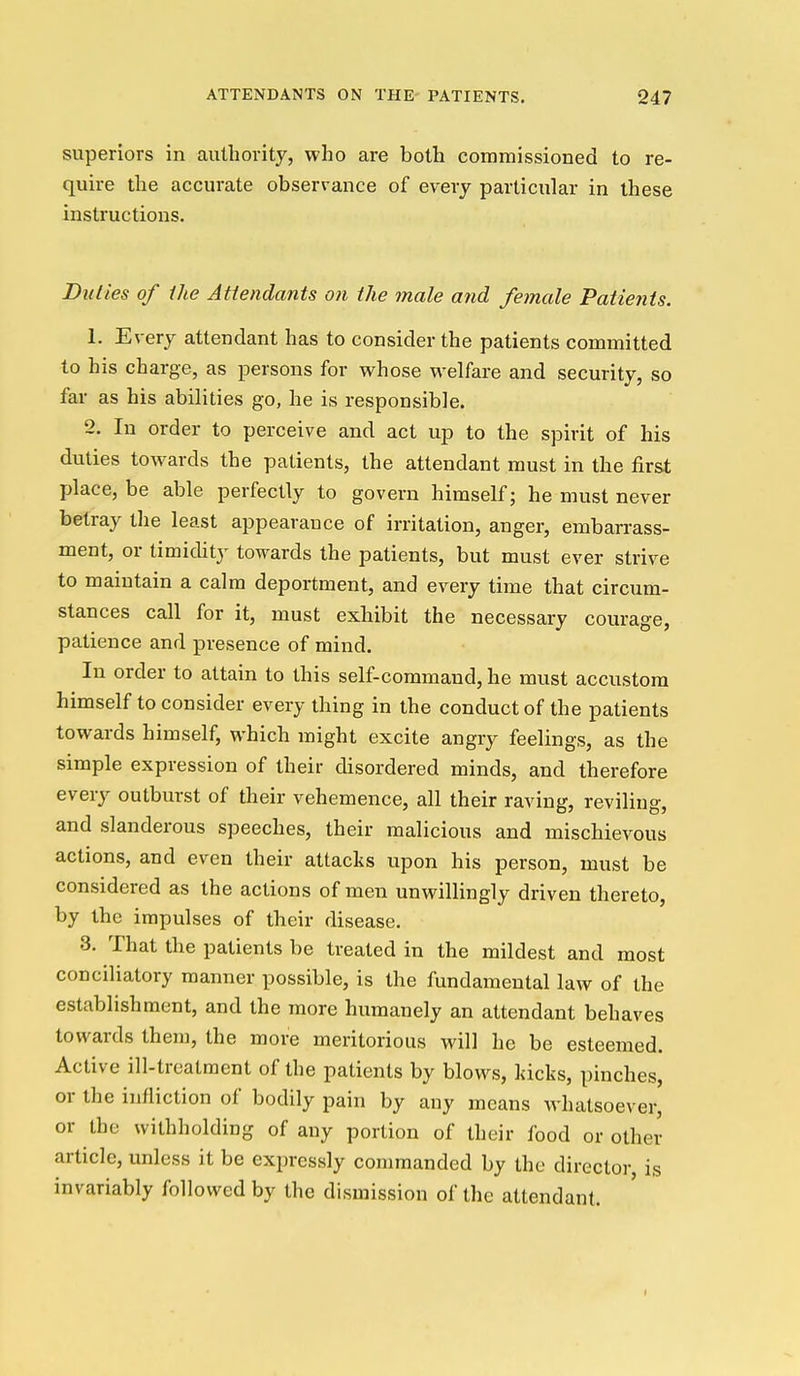superiors in authority, who are both commissioned to re- quire the accurate observance of every particular in these instructions. Duties of the Attendants on the male and female Patients. 1. Every attendant has to consider the patients committed to his charge, as persons for whose welfare and security, so far as his abilities go, he is responsible. 2. In order to perceive and act up to the spirit of his duties towards the patients, the attendant must in the first place, be able perfectly to govern himself; he must never betray the least appearance of irritation, anger, embarrass- ment, or limichty towards the patients, but must ever strive to maintain a calm deportment, and every time that circum- stances call for it, must exhibit the necessary courage, patience and presence of mind. In order to attain to this self-command, he must accustom himself to consider every thing in the conduct of the patients towards himself, which might excite angry feelings, as the simple expression of their disordered minds, and therefore every outburst of their vehemence, all their raving, reviling, and slanderous speeches, their malicious and mischievous actions, and even their attacks upon his person, must be considered as the actions of men unwillingly driven thereto, by the impulses of their disease. 3. That the patients be treated in the mildest and most conciliatory manner possible, is the fundamental law of the establishment, and the more humanely an attendant behaves towards them, the more meritorious will he be esteemed. Active ill-treatment of the patients by blows, kicks, pinches, or the infliction of bodily pain by any means whatsoever, or the withholding of any portion of their food or other article, unless it be expressly commanded by the director, is invariably followed by the dismission of the attendant. I