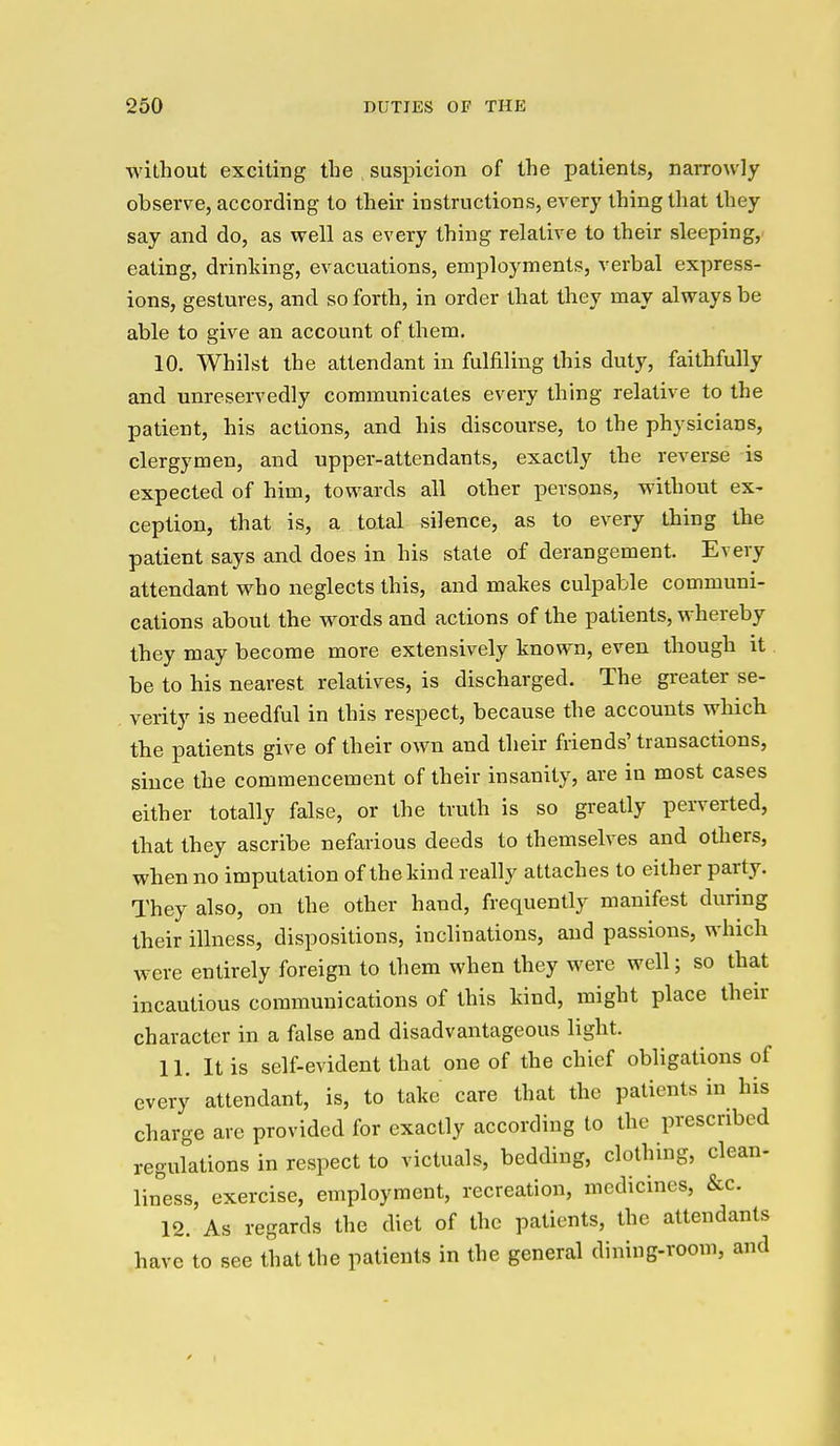 without exciting the suspicion of the patients, naiTowly observe, according to their instructions, every thing that they say and do, as well as every thing relative to their sleeping, eating, drinking, evacuations, employments, verbal express- ions, gestures, and so forth, in order that they may always be able to give an account of them. 10. Whilst the attendant in fulfiling this duty, faithfully and unreservedly communicates every thing relative to the patient, his actions, and his discourse, to the physicians, clergymen, and upper-attendants, exactly the reverse is expected of him, towards all other persons, without ex- ception, that is, a total silence, as to every thing the patient says and does in his stale of derangement. Every attendant who neglects this, and makes culpable communi- cations about the words and actions of the patients, whereby they may become more extensively known, even though it be to his nearest relatives, is discharged. The greater se- verity is needful in this respect, because the accounts which the patients give of their own and their friends' transactions, since the commencement of their insanity, are in most cases either totally false, or the truth is so greatly perverted, that they ascribe nefarious deeds to themselves and others, when no imputation of the kind really attaches to either party. They also, on the other hand, frequently manifest during their illness, dispositions, inclinations, and passions, which were entirely foreign to them when they were well; so that incautious communications of this kind, might place their character in a false and disadvantageous light. 11. It is self-evident that one of the chief obligations of every attendant, is, to take care that the patients in his charge are provided for exactly according to the prescribed reguktions in respect to victuals, bedding, clothing, clean- liness, exercise, employment, recreation, medicines, &c. 12. As regards the diet of the patients, the attendants have to see that the patients in the general dining-room, and